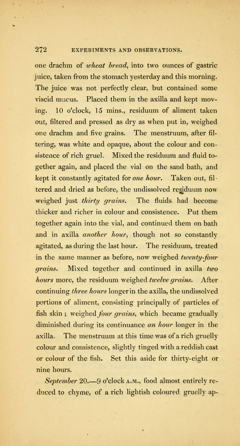one drachm of ivheat bread, into two ounces of gastric juice, taken from the stomach yesterday and this morning. The juice was not perfectly clear, but contained some viscid mucus. Placed them in the axilla and kept mov- ing. 10 o'clock, 15 mins., residuum of aliment taken out, filtered and pressed as dry as when put in, weighed one drachm and five grains. The menstruum, after fil> tering, was white and opaque, about the colour and con- sistence of rich gruel. Mixed the residuum and fluid to- gether again, and placed the vial on the sand bath, and kept it constantly agitated iovone hour. Taken out, fil- tered and dried as before, the undissolved re^duum now weighed just thirty grains. The fluids had become thicker and richer in colour and consistence. Put them together again into the vial, and continued them on bath and in axilla another hour, though not so constantly agitated, as during the last hour. The residuum, treated in the same manner as before, now weighed twenty-four grains. Mixed together and continued in axilla two hours more, the residuum weighed twelve grains. After continuing three hours longer in the axilla, the undissolved portions of aliment, consisting principally of particles of fish skin ; weighed^oMr grains, which became gradually diminished during its continuance an hour longer in the axilla. The menstruum at this time was of a rich gruelly colour and consistence, slightly tinged with a reddish cast or colour of the fish. Set this aside for thirty-eight or nine hours. September 20.—9 o'clock a.m., food almost entirely re- duced to chyme, of a rich lightish coloured gruelly ap-