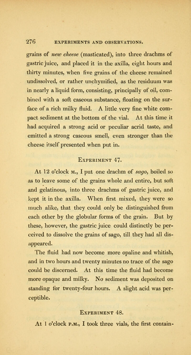 grains of new cheese (masticated), into three drachms of gastric juice, and placed it in the axilla, eight hours and thirty minutes, when five grains of the cheese remained undissolved, or rather unchymified, as the residuum was in nearly a liquid form, consisting, principally of oil, com- bined with a soft caseous substance, floating on the sur- face of a rich milky fluid. A little very fine white com- pact sediment at the bottom of the vial. At this time it had acquired a strong acid or peculiar acrid taste, and emitted a strong caseous smell, even stronger than the cheese itself presented when put in. Experiment 47. At 12 o'clock M., I put one drachm of sago^ boiled so as to leave some of the grains whole and entire, but soft and gelatinous, into three drachms of gastric juice, and kept it in the axilla. When first mixed, they were so much alike, that they could only be distinguished from each other by the globular forms of the grain. But by these, however, the gastric juice could distinctly be per- ceived to dissolve the grains of sago, till they had all dis- appeared. The fluid had now become more opaline and whitish, and in two hours and twenty minutes no trace of the sago could be discerned. At this time the fluid had become more opaque and milky. No sediment was deposited on standing for twenty-four hours. A slight acid was per- ceptible. Experiment 48. At 1 o'clock p.m., I took three vials, the first contain-