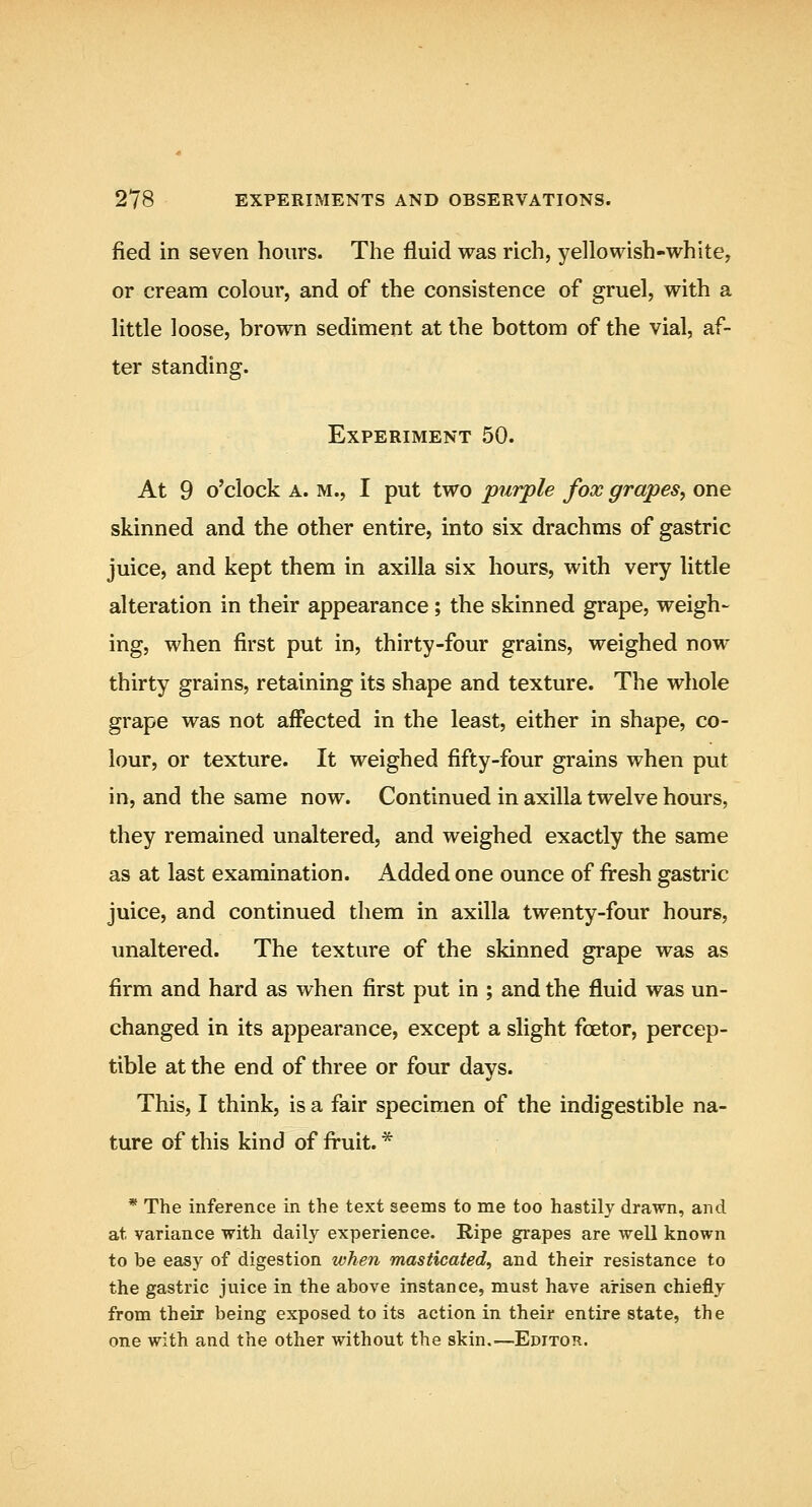 fied in seven hours. The fluid was rich, yellowish-white, or cream colour, and of the consistence of gruel, with a little loose, brown sediment at the bottom of the vial, af- ter standing. Experiment 50. At 9 o'clock A. M., I put two purple fox grapes, one skinned and the other entire, into six drachms of gastric juice, and kept them in axilla six hours, with very little alteration in their appearance; the skinned grape, weigh- ing, when first put in, thirty-four grains, weighed now thirty grains, retaining its shape and texture. The whole grape was not affected in the least, either in shape, co- lour, or texture. It weighed fifty-four grains when put in, and the same now. Continued in axilla twelve hours, they remained unaltered, and weighed exactly the same as at last examination. Added one ounce of fresh gastric juice, and continued them in axilla twenty-four hours, unaltered. The texture of the skinned grape was as firm and hard as when first put in ; and the fluid was un- changed in its appearance, except a slight foetor, percep- tible at the end of three or four days. This, I think, is a fair specimen of the indigestible na- ture of this kind of fruit. * * The inference in the text seems to me too hastily drawn, and at variance with daily experience. Ripe grapes are well known to be easy of digestion when masticated^ and their resistance to the gastric juice in the above instance, must have arisen chiefly from their being exposed to its action in their entire state, the one with and the other without the skin.—Editor.