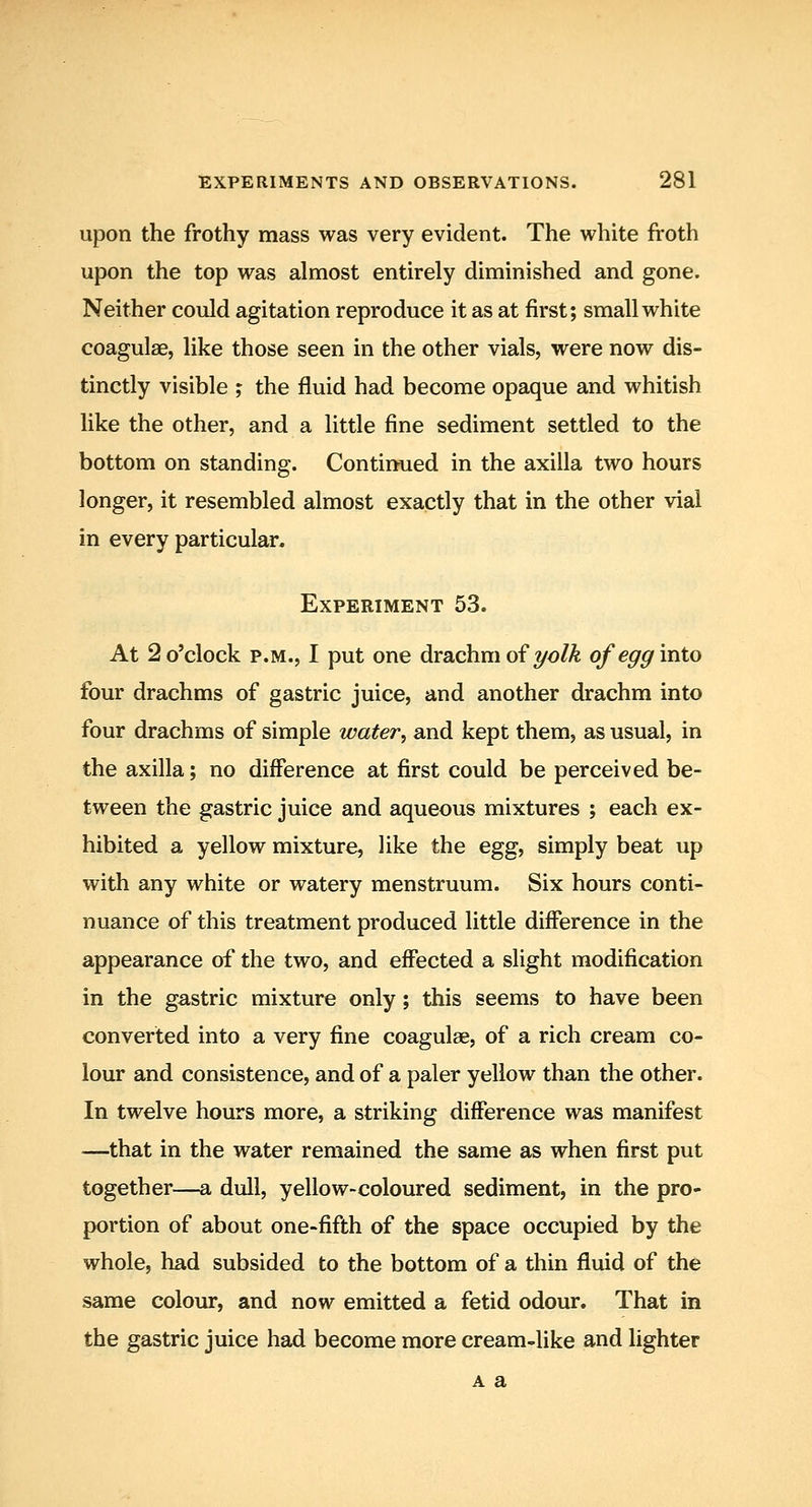 upon the frothy mass was very evident. The white froth upon the top was almost entirely diminished and gone. Neither could agitation reproduce it as at first; small white coagulse, like those seen in the other vials, were now dis- tinctly visible ; the fluid had become opaque and whitish like the other, and a little fine sediment settled to the bottom on standing. Continued in the axilla two hours longer, it resembled almost exactly that in the other vial in every particular. Experiment 53. At 2 o'clock P.M., I put one drachm of yo/A of egg into four drachms of gastric juice, and another drachm into four drachms of simple water, and kept them, as usual, in the axilla; no difference at first could be perceived be- tween the gastric juice and aqueous mixtures ; each ex- hibited a yellow mixture, like the egg, simply beat up with any white or watery menstruum. Six hours conti- nuance of this treatment produced little difference in the appearance of the two, and effected a slight modification in the gastric mixture only; this seems to have been converted into a very fine coagulse, of a rich cream co- lour and consistence, and of a paler yellow than the other. In twelve hours more, a striking difference was manifest —that in the water remained the same as when first put together—a dull, yellow-coloured sediment, in the pro- portion of about one-fifth of the space occupied by the whole, had subsided to the bottom of a thin fluid of the same colour, and now emitted a fetid odour. That in the gastric juice had become more cream-like and lighter A a