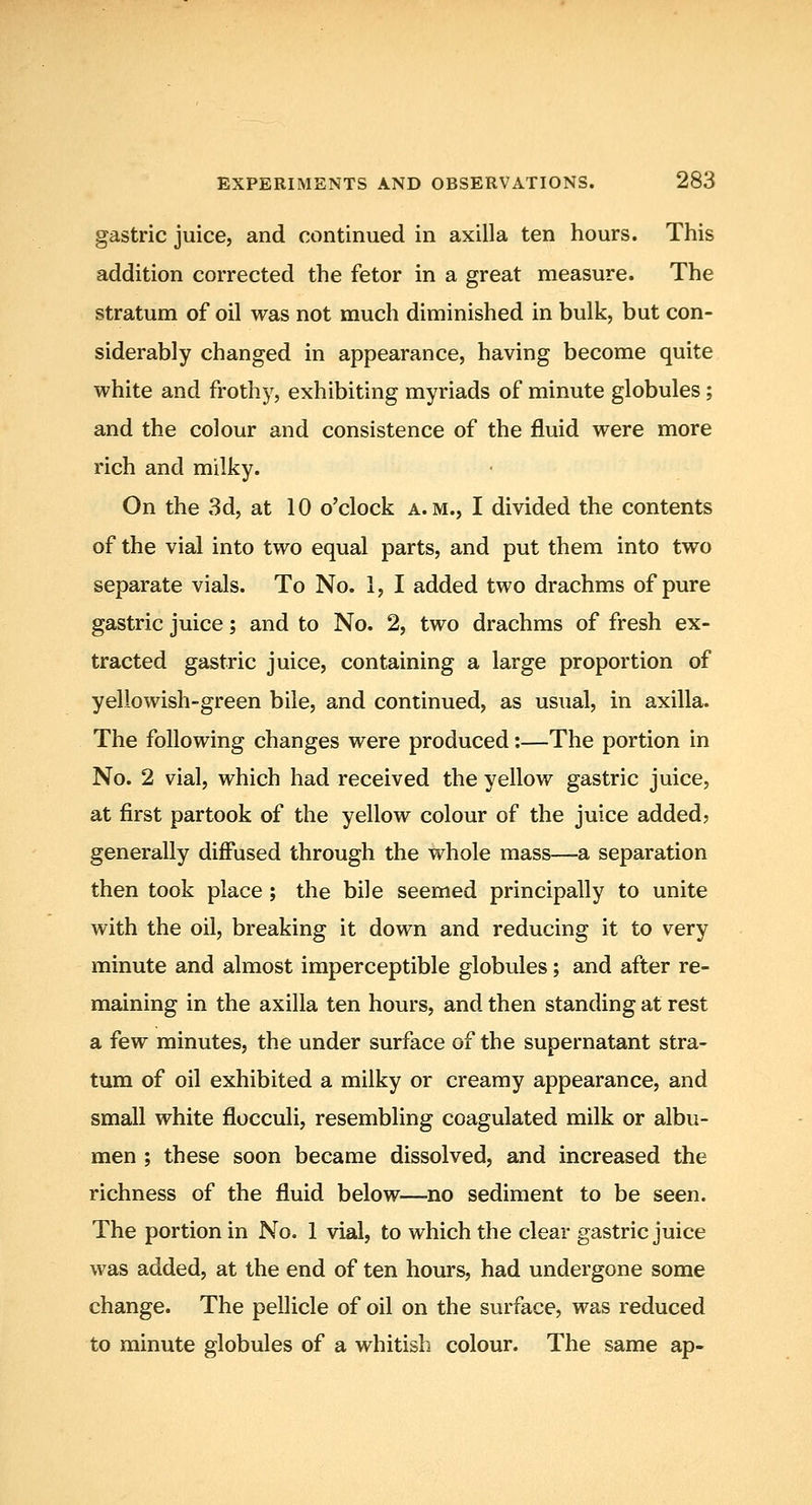 gastric juice, and continued in axilla ten hours. This addition corrected the fetor in a great measure. The stratum of oil was not much diminished in bulk, but con- siderably changed in appearance, having become quite white and frothy, exhibiting myriads of minute globules; and the colour and consistence of the fluid were more rich and milky. On the 3d, at 10 o'clock a.m., I divided the contents of the vial into two equal parts, and put them into two separate vials. To No. 1, I added two drachms of pure gastric juice; and to No. 2, two drachms of fresh ex- tracted gastric juice, containing a large proportion of yellowish-green bile, and continued, as usual, in axilla. The following changes were produced:—The portion in No. 2 vial, which had received the yellow gastric juice, at first partook of the yellow colour of the juice added? generally diffused through the whole mass—a separation then took place ; the bile seemed principally to unite with the oil, breaking it down and reducing it to very minute and almost imperceptible globules; and after re- maining in the axilla ten hours, and then standing at rest a few minutes, the under surface of the supernatant stra- tum of oil exhibited a milky or creamy appearance, and small white flocculi, resembling coagulated milk or albu- men ; these soon became dissolved, and increased the richness of the fluid below—no sediment to be seen. The portion in No. 1 vial, to which the clear gastric juice was added, at the end of ten hours, had undergone some change. The pellicle of oil on the surface, was reduced to minute globules of a whitish colour. The same ap-