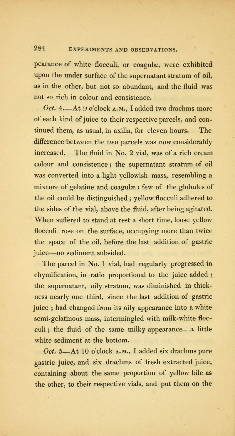 pearance of white flocculi, or coagulae, were exhibited upon the under surface of the supernatant stratum of oil, as in the other, but not so abundant, and the fluid was not so rich in colour and consistence. Oct. 4—At 9 o'clock a. m., I added two drachms more of each kind of juice to their respective parcels, and con- tinued them, as usual, in axilla, for eleven hours. The difference between the two parcels was now considerably increased. The fluid in No. 2 vial, was of a rich cream colour and consistence; the supernatant stratum of oil was converted into a light yellowish mass, resembling a mixture of gelatine and coagulae ; few of the globules of the oil could be distinguished; yellow flocculi adhered to the sides of the vial, above the fluid, after being agitated. When suffered to stand at rest a short time, loose yellow flocculi rose on the surface, occupying more than twice the space of the oil, before the last addition of gastric juice—no sediment subsided. The parcel in No, 1 vial, had regularly progressed in chymification, in ratio proportional to the juice added ; the supernatant, oily stratum, was diminished in thick- ness nearly one third, since the last addition of gastric juice ; had changed from its oily appearance into a white semi-gelatinous mass, intermingled with milk-white floc- culi ; the fluid of the same milky appearance—a little white sediment at the bottom. Oct. 5—At 10 o'clock A.M., I added six drachms pure gastric juice, and six drachms of fresh extracted juice, containing about the same proportion of yellow bile as the other, to their respective vials, and put them on the