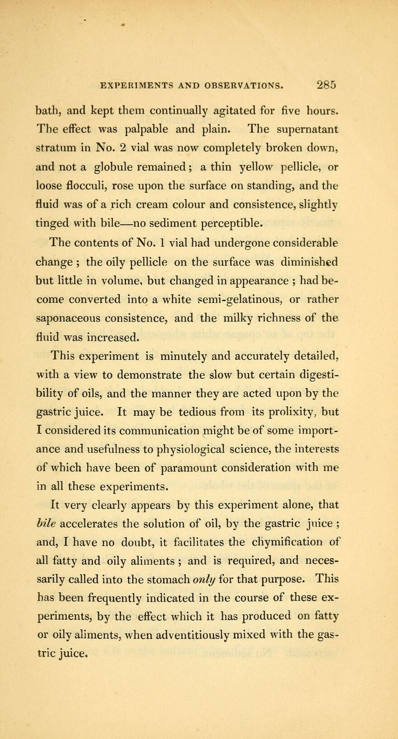 bath, and kept them continually agitated for five hours. The effect was palpable and plain. The supernatant stratum in No. 2 vial was now completely broken down, and not a globule remained; a thin yellow pellicle, or loose flocculi, rose upon the surface on standing, and the fluid was of a rich cream colour and consistence, slightly tinged with bile—no sediment perceptible. The contents of No. 1 vial had undergone considerable change ; the oily pellicle on the surface was diminished but little in volume, but changed in appearance ; had be- come converted into a white semi-gelatinous, or rather saponaceous consistence, and the milky richness of the fluid was increased. This experiment is minutely and accurately detailed, with a view to demonstrate the slow but certain digesti- bility of oils, and the manner they are acted upon by the gastric juice. It may be tedious from its prolixity, but I considered its communication might be of some import- ance and usefulness to physiological science, the interests of which have been of paramount consideration with me in all these experiments. It very clearly appears by this experiment alone, that bile accelerates the solution of oil, by the gastric juice ; and, I have no doubt, it facilitates the chymification of all fatty and oily aliments ; and is required, and neces- sarily called into the stomach only for that purpose. This has been frequently indicated in the course of these ex- periments, by the effect which it has produced on fatty or oily aliments, when adventitiously mixed with the gas- tric juice.