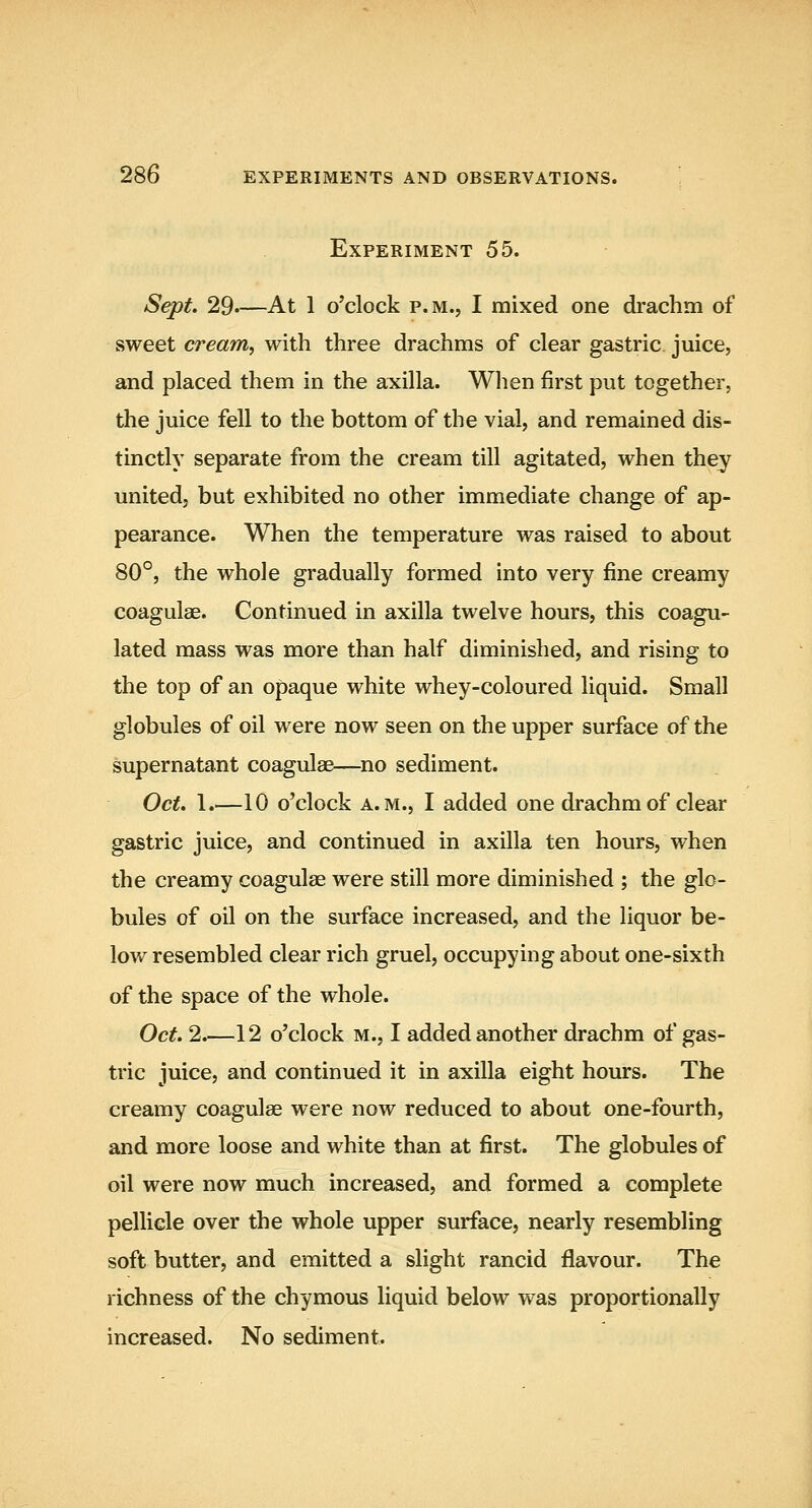 Experiment 55. Sept. 29.—At 1 o'clock P.M., I mixed one drachm of sweet cream, with three drachms of clear gastric juice, and placed them in the axilla. When first put together, the juice fell to the bottom of the vial, and remained dis- tinctly separate from the cream till agitated, when they united, but exhibited no other immediate change of ap- pearance. When the temperature was raised to about 80°, the whole gradually formed into very fine creamy coagulae. Continued in axilla twelve hours, this coagu- lated mass was more than half diminished, and rising to the top of an opaque white whey-coloured liquid. Small globules of oil were now seen on the upper surface of the supernatant coagulae—no sediment. Oct. 1.—10 o'clock A.M., I added one drachm of clear gastric juice, and continued in axilla ten hours, when the creamy coagulae were still more diminished ; the glo- bules of oil on the surface increased, and the liquor be- low resembled clear rich gruel, occupying about one-sixth of the space of the whole. Oct. 2.—12 o'clock M., I added another drachm of gas- tric juice, and continued it in axilla eight hours. The creamy coagulae were now reduced to about one-fourth, and more loose and white than at first. The globules of oil were now much increased, and formed a complete pellicle over the whole upper surface, nearly resembling soft butter, and emitted a slight rancid flavour. The richness of the chymous liquid below was proportionally increased. No sediment.