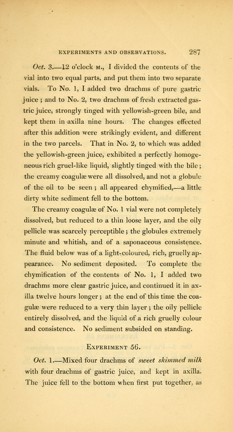 Oct. 3.—1-2 o'clock M., I divided the contents of the vial into two equal parts, and put them into two separate vials. To No. 1, I added two drachms of pure gastric juice ; and to No. 2, two drachms of fresh extracted gas- tric juice, strongly tinged with yellowish-green bile, and kept them in axilla nine hours. The changes effected after this addition were strikingly evident, and different in the two parcels. That in No. 2, to which was added the yellowish-green juice, exhibited a perfectly homoge- neous rich gruel-like liquid, slightly tinged with the bile; the creamy coagulae were all dissolved, and not a globule of the oil to be seen ; all appeared chymified,—a little dirty white sediment fell to the bottom. The creamy coagulae of No. 1 vial were not completely dissolved, but reduced to a thin loose layer, and the oily pellicle was scarcely perceptible; the globules extremely minute and whitish, and of a saponaceous consistence. The fluid below was of a light-coloured, rich, gruelly ap- pearance. No sediment deposited. To complete the chymification of the contents of No. 1, I added two drachms more clear gastric juice, and continued it in ax- illa twelve hours longer ; at the end of this time the coa- gulae were reduced to a very thin layer; the oily pellicle entirely dissolved, and the liquid of a rich gruelly colour and consistence. No sediment subsided on standing. Experiment 56. Oct. 1.—Mixed four drachms of sweet skimmed milk with four drachms of gastric juice, and kept in axilla. The juice fell to the bottom when first put together, as