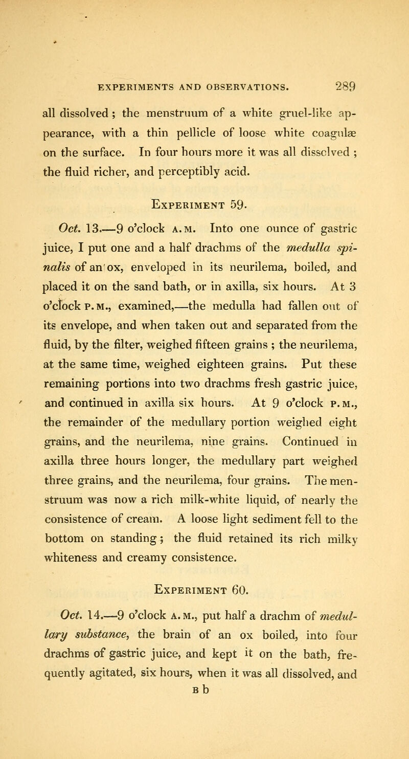 all dissolved ; the menstruum of a white gruel-like ap- pearance, with a thin pellicle of loose white coagulae on the surface. In four hours more it was all dissolved ; the fluid richer, and perceptibly acid. Experiment 59- Oct. 13.—9 o'clock A.M. Into one ounce of gastric juice, I put one and a half drachms of the medulla spi- nalis o^ Q.n'o^, enveloped in its neurileraa, boiled, and placed it on the sand bath, or in axilla, six hours. At 3 o'ctockp.M., examined,—the medulla had fallen out of its envelope, and when taken out and separated from the fluid, by the filter, weighed fifteen grains ; the neurilema, at the same time, weighed eighteen grains. Put these remaining portions into two drachms fresh gastric juice, and continued in axilla six hours. At 9 o'clock p.m., the remainder of the medullary portion weighed eight grains, and the neurilema, nine grains. Continued in axilla three hours longer, the medullary part weighed three grains, and the neurilema, four grains. The men- struum was now a rich milk-white liquid, of nearly the consistence of cream. A loose light sediment fell to the bottom on standing; the fluid retained its rich milky whiteness and creamy consistence. Experiment 60. Oct, 14.—9 o'clock A.M., put half a drachm o? medul- lary substance, the brain of an ox boiled, into four drachms of gastric juice, and kept it on the bath, fre- quently agitated, six hours, when it was all dissolved, and Bb