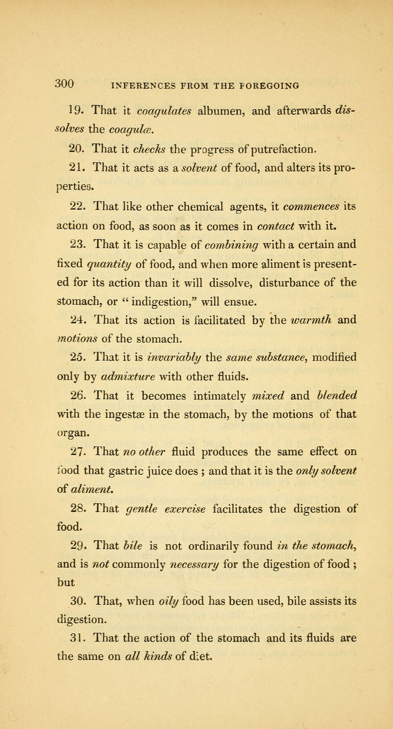 19. That it coagulates albumen, and afterguards dis- solves the coagulce. 20. That it checks the progress of putrefaction. 21. That it acts as a solvent of food, and alters its pro- perties. 22. That like other chemical agents, it commences its action on food, as soon as it comes in contact with it. 23. That it is capable of combining with a certain and fixed quantity of food, and when more aliment is present- ed for its action than it will dissolve, disturbance of the stomach, or  indigestion, will ensue. 24. That its action is facilitated by the warmth and motions of the stomach. 25. That it is invariably the same substance^ modified only by admixture with other fluids. 26. That it becomes intimately mixed and blended with the ingestae in the stomach, by the motions of that organ. 27. That no other fluid produces the same effect on food that gastric juice does ; and that it is the only solvent of aliment, 28. That gentle exercise facilitates the digestion of food. 29. That bile is not ordinarily found in the stomachy and is /io^ commonly necessary for the digestion of food ; but 30. That, when oily food has been used, bile assists its digestion. 31. That the action of the stomach and its fluids are the same on all hinds of di.et.