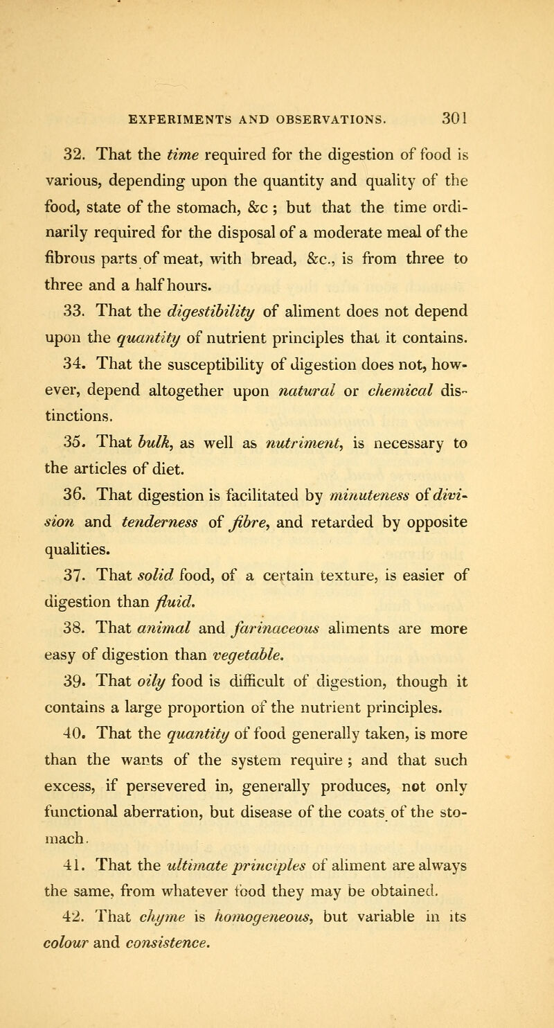32. That the time required for the digestion of food is various, depending upon the quantity and quaUty of the food, state of the stomach, &c ; but that the time ordi- narily required for the disposal of a moderate meal of the fibrous parts of meat, with bread, &c,, is from three to three and a half hours. 33. That the digestibility of aliment does not depend upon the quantity of nutrient principles that it contains. 34. That the susceptibility of digestion does not, how- ever, depend altogether upon natural or chemical dis- tinctions. 35. That bulk, as well as nutriment, is necessary to the articles of diet. 36. That digestion is facilitated by minuteness oidivi^ sion and tenderness of fibre, and retarded by opposite qualities. 37. That solid food, of a certain texture, is easier of digestion than f^uid. 38. That ajiimal and farinaceous aliments are more easy of digestion than vegetable. 39> That oily food is difficult of digestion, though it contains a large proportion of the nutrient principles. 40. That the quantity of food generally taken, is more than the wants of the system require ; and that such excess, if persevered in, generally produces, not only functional aberration, but disease of the coats of the sto- mach . 41. That the ultimate principles of aliment are always the same, from whatever food they may be obtained. 42. That chyme is homogeneous, but variable in its colour and consistence.