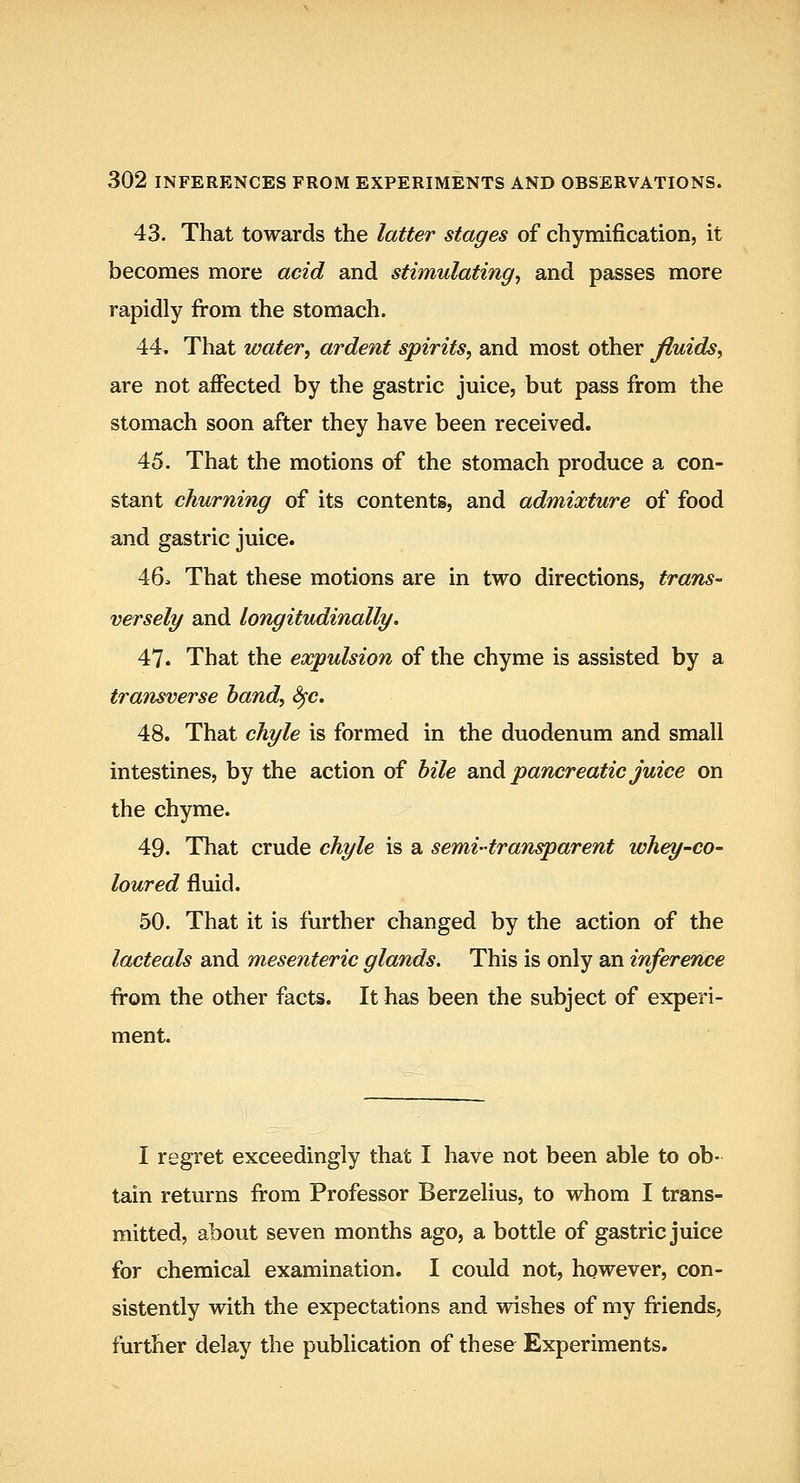 43. That towards the latter stages of chymification, it becomes more acid and stimulating^ and passes more rapidly from the stomach. 44. That water, ardent spirits, and most other Jluids, are not affected by the gastric juice, but pass from the stomach soon after they have been received. 45. That the motions of the stomach produce a con- stant churning of its contents, and admixture of food and gastric juice. 46. That these motions are in two directions, trans- versely and longitudinally, 47. That the expulsion of the chyme is assisted by a transverse hand, Sfc. 48. That chyle is formed in the duodenum and small intestines, by the action of bile and pancreatic Juice on the chyme. 49. That crude chyle is a semi-transparent whey-co- loured fluid. 50. That it is further changed by the action of the lacteals and mesenteric glands. This is only an inference from the other facts. It has been the subject of experi- ment. I regret exceedingly that I have not been able to ob- tain returns from Professor Berzelius, to whom I trans- mitted, about seven months ago, a bottle of gastric juice for chemical examination. I could not, however, con- sistently with the expectations and wishes of my friends, further delay the publication of these Experiments.