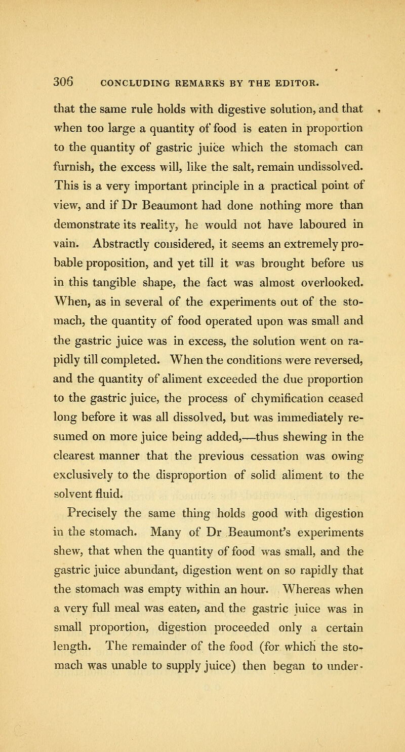 that the same rule holds with digestive solution, and that when too large a quantity of food is eaten in proportion to the quantity of gastric juice which the stomach can furnish, the excess will, like the salt, remain undissolved. This is a very important principle in a practical point of view, and if Dr Beaumont had done nothing more than demonstrate its reality, he would not have laboured in vain. Abstractly considered, it seems an extremely pro- bable proposition, and yet till it was brought before us in this tangible shape, the fact was almost overlooked. When, as in several of the experiments out of the sto- mach, the quantity of food operated upon was small and the gastric juice was in excess, the solution went on ra- pidly till completed. When the conditions were reversed, and the quantity of aliment exceeded the due proportion to the gastric juice, the process of chymification ceased long before it was all dissolved, but was immediately re- sumed on more juice being added,—thus shewing in the clearest manner that the previous cessation was owing exclusively to the disproportion of solid aliaient to the solvent fluid. Precisely the same thing holds good with digestion in the stomach. Many of Dr Beaumont's experiments shew, that when the quantity of food was small, and the gastric juice abundant, digestion went on so rapidly that the stomach was empty within an hour. Whereas when a very full meal was eaten, and the gastric juice was in small proportion, digestion proceeded only a certain length. The remainder of the food (for which the sto-^ mach was unable to supply juice) then began to under-