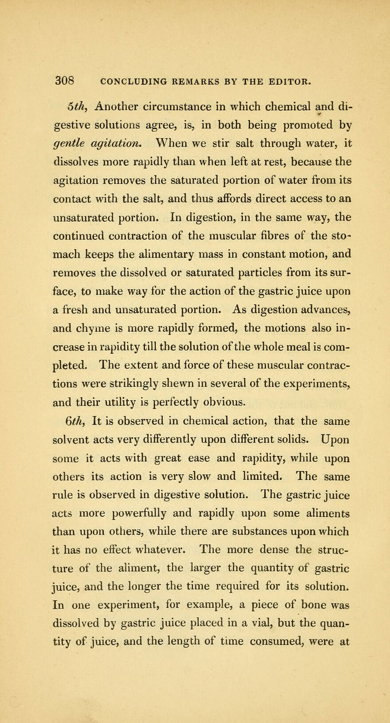 xith^ Another circumstance in which chemical and di- gestive solutions agree, is, in both being promoted by gentle agitation. When we stir salt through water, it dissolves more rapidly than when left at rest, because the agitation removes the saturated portion of water from its contact with the salt, and thus affords direct access to an unsaturated portion. In digestion, in the same way, the continued contraction of the muscular fibres of the sto- mach keeps the alimentary mass in constant motion, and removes the dissolved or saturated particles from its sur- face, to make way for the action of the gastric juice upon a fresh and unsaturated portion. As digestion advances, and chyme is more rapidly formed, the motions also in- crease in rapidity till the solution of the whole meal is com- pleted. The extent and force of these muscular contrac- tions were strikingly shewn in several of the experiments, and their utility is perfectly obvious. 6^A, It is observed in chemical action, that the same solvent acts very differently upon different solids. Upon some it acts with great ease and rapidity, while upon others its action is very slow and limited. The same rule is observed in digestive solution. The gastric juice acts more powerfully and rapidly upon some aliments than upon others, while there are substances upon which it has no effect whatever. The more dense the struc- ture of the aliment, the larger the quantity of gastric juice, and the longer the time required for its solution. In one experiment, for example, a piece of bone was dissolved by gastric juice placed in a vial, but the quan- tity of juice, and the length of time consumed, were at
