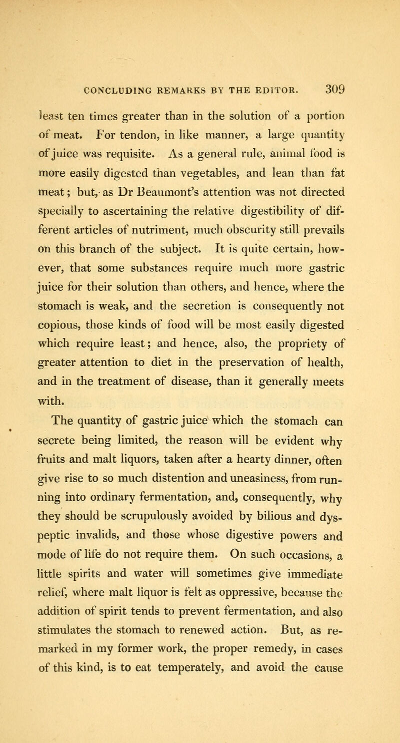 least ten times greater than in the solution of a portion of meat. For tendon, in like manner, a large quantity of juice was requisite. As a general rule, animal food is more easily digested than vegetables, and lean than fat meat; but,- as Dr Beaumont's attention was not directed specially to ascertaining the relative digestibility of dif- ferent articles of nutriment, much obscurity still prevails on this branch of the subject. It is quite certain, how- ever, that some substances require much more gastric juice for their solution than others, and hence, where the stomach is weak, and the secretion is consequently not copious, those kinds of food will be most easily digested which require least; and hence, also, the propriety of greater attention to diet in the preservation of health, and in the treatment of disease, than it generally meets with. The quantity of gastric juice which the stomach can secrete being limited, the reason will be evident why fruits and malt liquors, taken after a hearty dinner, often give rise to so much distention and uneasiness, from run- ning into ordinary fermentation, and, consequently, why they should be scrupulously avoided by bilious and dys- peptic invalids, and those whose digestive powers and mode of life do not require them. On such occasions, a little spirits and water will sometimes give immediate relief, where malt liquor is felt as oppressive, because the addition of spirit tends to prevent fermentation, and also stimulates the stomach to renewed action. But, as re- marked in my former work, the proper remedy, in cases of this kind, is to eat temperately, and avoid the cause