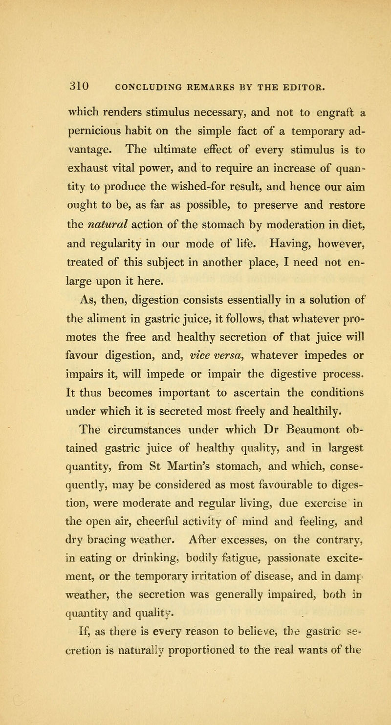 which renders stimulus necessary, and not to engraft a pernicious habit on the simple fact of a temporary ad- vantage. The ultimate efPect of every stimulus is to exhaust vital power, and to require an increase of quan- tity to produce the wished-for result, and hence our aim ought to be, as far as possible, to preserve and restore the natural action of the stomach by moderation in diet, and regularity in our mode of life. Having, however, treated of this subject in another place, I need not en- large upon it here. As, then, digestion consists essentially in a solution of the aliment in gastric juice, it follows, that whatever pro- motes the free and healthy secretion of that juice will favour digestion, and, vice versa, whatever impedes or impairs it, will impede or impair the digestive process. It thus becomes important to ascertain the conditions under which it is secreted most freely and healthily. The circumstances under which Dr Beaumont ob- tained gastric juice of healthy quality, and in largest quantity, from St Martin's stomach, and which, conse- quently, may be considered as most favourable to diges- tion, were moderate and regular living, due exercise in the open air, cheerful activity of mind and feeling, and dry bracing weather. After excesses, on the contrary, in eating or drinking, bodily fatigue, passionate excite- ment, or the temporary irritation of disease, and in damp weather, the secretion was generally impaired, both in quantity and quality. If, as there is every reason to believe, the gastric se- cretion is naturally proportioned to the real wants of the