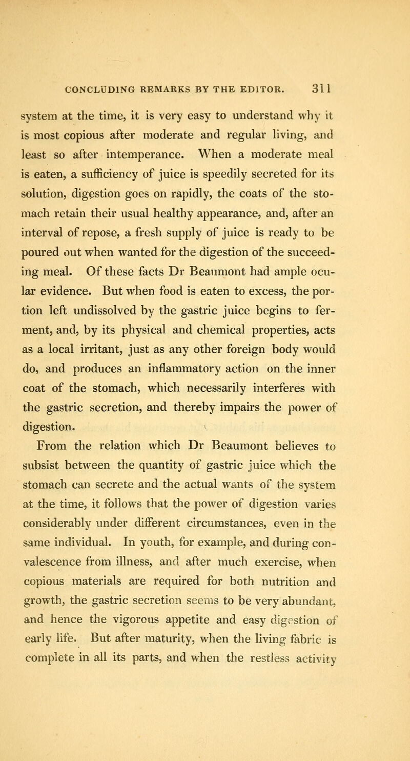 system at the time, it is very easy to understand why it is most copious after moderate and regular living, and least so after intemperance. When a moderate meal is eaten, a sufficiency of juice is speedily secreted for its solution, digestion goes on rapidly, the coats of the sto- mach retain their usual healthy appearance, and, after an interval of repose, a fresh supply of juice is ready to be poured out when wanted for the digestion of the succeed- ing meal. Of these facts Dr Beaumont had ample ocu- lar evidence. But when food is eaten to excess, the por- tion left undissolved by the gastric juice begins to fer- ment, and, by its physical and chemical properties, acts as a local irritant, just as any other foreign body would do, and produces an inflammatory action on the inner coat of the stomach, which necessarily interferes with the gastric secretion, and thereby impairs the power of digestion. From the relation which Dr Beaumont believes to subsist between the quantity of gastric juice which the stomach can secrete and the actual wants of the system at the time, it follows that the power of digestion varies considerably under different circumstances, even in the same individual. In youth, for example, and during con- valescence from illness, and after much exercise, when copious materials are required for both nutrition and growth, the gastric secretion seems to be very abundant, and hence the vigorous appetite and easy digestion of early life. But after maturity, when the living fabric is complete in all its parts, and when the restless activity
