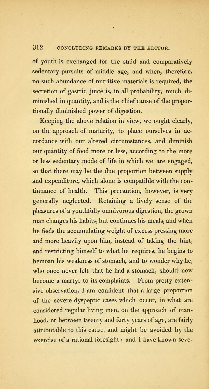 of youth is exchanged for the staid and comparatively sedentary pursuits of middle age, and when, therefore, no such abundance of nutritive materials is required, the secretion of gastric juice is, in all probability, much di- minished in quantity, and is the chief cause of the propor- tionally diminished power of digestion. Keeping the above relation in view, we ought clearly, on the approach of maturity, to place ourselves in ac- cordance with our altered circumstances, and diminish our quantity of food more or less, according to the more or less sedentary mode of life in which we are engaged, so that there may be the due proportion between supply and expenditure, which alone is compatible with the con- tinuance of health. This precaution, however, is very generally neglected. Retaining a lively sense of the pleasures of a youthfully omnivorous digestion, the grown man changes his habits, but continues his meals, and when he feels the accumulating weight of excess pressing more and more heavily upon him, instead of taking the hint, and restricting himself to what he requires, he begins to bemoan his weakness of stomach, and to wonder why he, who once never felt that he had a stomach, should now become a martyr to its complaints. From pretty exten- sive observation, I am confident that a large proportion of the severe dyspeptic cases which occur, in what are considered regular living men, on the approach of man- hood, or between twenty and forty years of age, are fairly attributable to this cause, and might be avoided by the exercise of a rational foresight; and I have known seve-