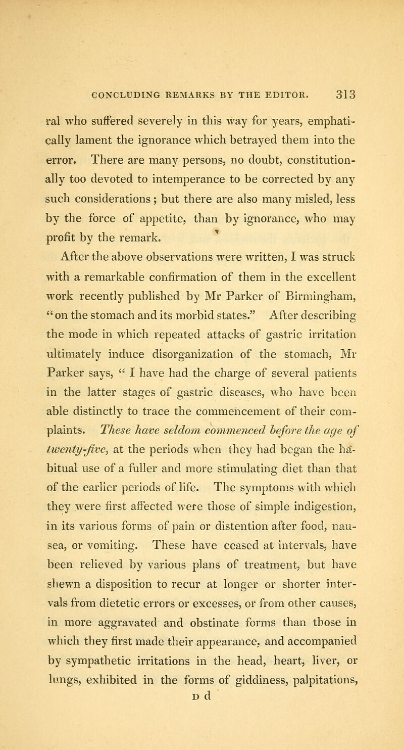 ral who suffered severely in this way for years, emphati- cally lament the ignorance which betrayed them into the error. There are many persons, no doubt, constitution- ally too devoted to intemperance to be corrected by any such considerations ; but there are also many misled, less by the force of appetite, than by ignorance, who may profit by the remark. After the above observations were written, I was struck with a remarkable confirmation of them in the excellent work recently published by Mr Parker of Birmingham, *' on the stomach and its morbid states. After describing the mode in which repeated attacks of gastric irritation ultimately induce disorganization of the stomach, Mr Parker says,  I have had the charge of several patients in the latter stages of gastric diseases, who have been able distinctly to trace the commencement of their com- plaints. These have seldom, commenced before the age of twenty-jive^ at the periods when they had began the ha- bitual use of a fuller and more stimulating diet than that of the earlier periods of life. The symptoms with which they were first affected were those of simple indigestion, in its various forms of pain or distention after food, nau- sea, or vomiting. These have ceased at intervals, have been relieved by various plans of treatment, but have shewn a disposition to recur at longer or shorter inter- vals from dietetic errors or excesses, or from other causes, in more aggravated and obstinate forms than those in which they first made their appearance, and accompanied by sympathetic irritations in the head, heart, liver, or lungs, exhibited in the forms of giddiness, palpitations, D d