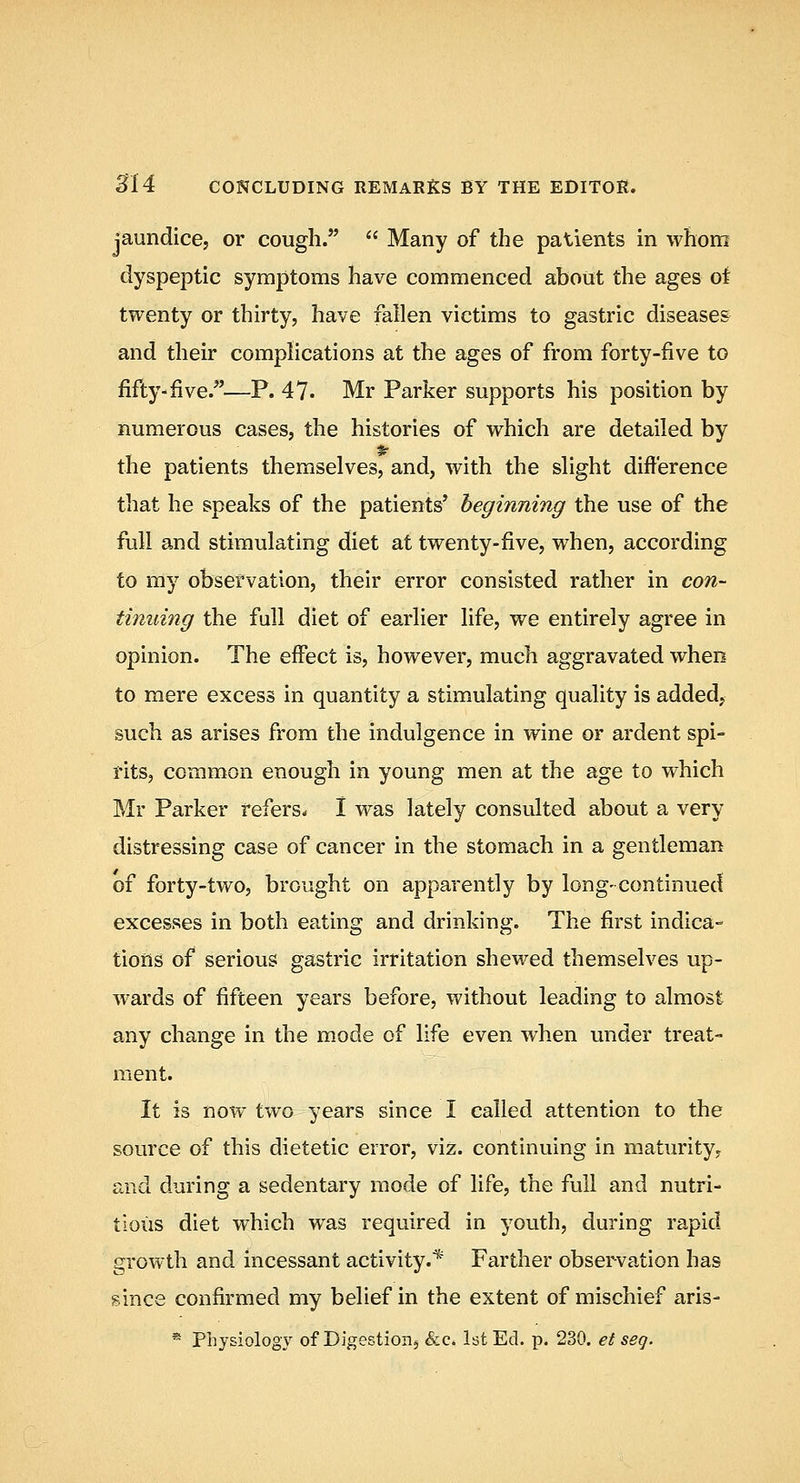 jaundice, or cough.  Many of the patients in whom dyspeptic symptoms have commenced about the ages oi twenty or thirty, have fallen victims to gastric diseases and their complications at the ages of from forty-five to fifty-five.—P. 47. Mr Parker supports his position by numerous cases, the histories of which are detailed by the patients themselves, and, with the slight difference that he speaks of the patients' beginning the use of the full and stimulating diet at twenty-five, when, according to my obsefvation, their error consisted rather in con- tinuing the full diet of earlier life, we entirely agree in opinion. The effect is, however, much aggravated when to mere excess in quantity a stimulating quality is added, such as arises from the indulgence in wine or ardent spi- rits, common enough in young men at the age to which Mr Parker refers. 1 was lately consulted about a very distressing case of cancer in the stomach in a gentleman of forty-two, brought on apparently by long- continued excesses in both eating and drinking. The first indica- tions of serious gastric irritation shewed themselves up- wards of fifteen years before, without leading to almost any change in the mode of life even when under treat- ment. It is now two years since I called attention to the source of this dietetic error, viz. continuing in maturity, and during a sedentary mode of life, the full and nutri- tious diet which was required in youth, during rapid gi'owth and incessant activity.* Farther observation has since confirmed my belief in the extent of mischief aris- * Physiology of Digestion^ &c. 1st Ed. p. 230. et seq.