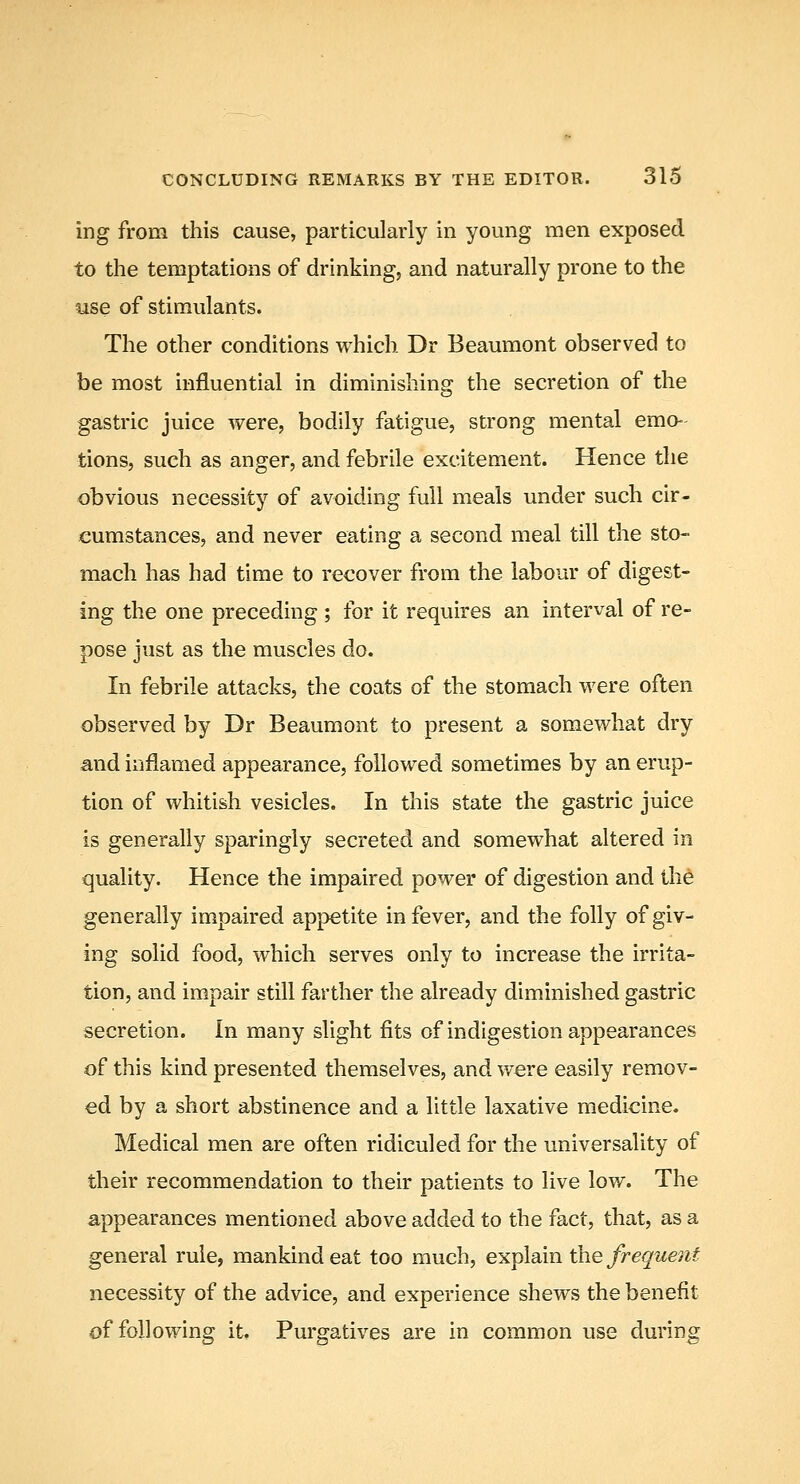 ing from this cause, particularly in young men exposed to the temptations of drinking, and naturally prone to the use of stimulants. The other conditions which Dr Beaumont observed to be most influential in diminishing the secretion of the gastric juice were, bodily fatigue, strong mental emo- tions, such as anger, and febrile excitement. Hence the obvious necessity of avoiding full meals under such cir- cumstances, and never eating a second meal till the sto- mach has had time to recover from the labour of digest- ing the one preceding ; for it requires an interval of re- pose just as the muscles do. In febrile attacks, the coats of the stomach were often observed by Dr Beaumont to present a somewhat dry and inflamed appearance, followed sometimes by an erup- tion of whitish vesicles. In this state the gastric juice is generally sparingly secreted and somewhat altered in quality. Hence the impaired power of digestion and the generally impaired appetite in fever, and the folly of giv- ing solid food, which serves only to increase the irrita- tion, and impair still farther the already diminished gastric secretion. In many slight fits of indigestion appearances of this kind presented themselves, and were easily remov- ed by a short abstinence and a little laxative medicine. Medical men are often ridiculed for the universality of their recommendation to their patients to live low. The appearances mentioned above added to the fact, that, as a general rule, mankind eat too much, explain the frequent necessity of the advice, and experience shews the benefit of following it. Purgatives are in common use during