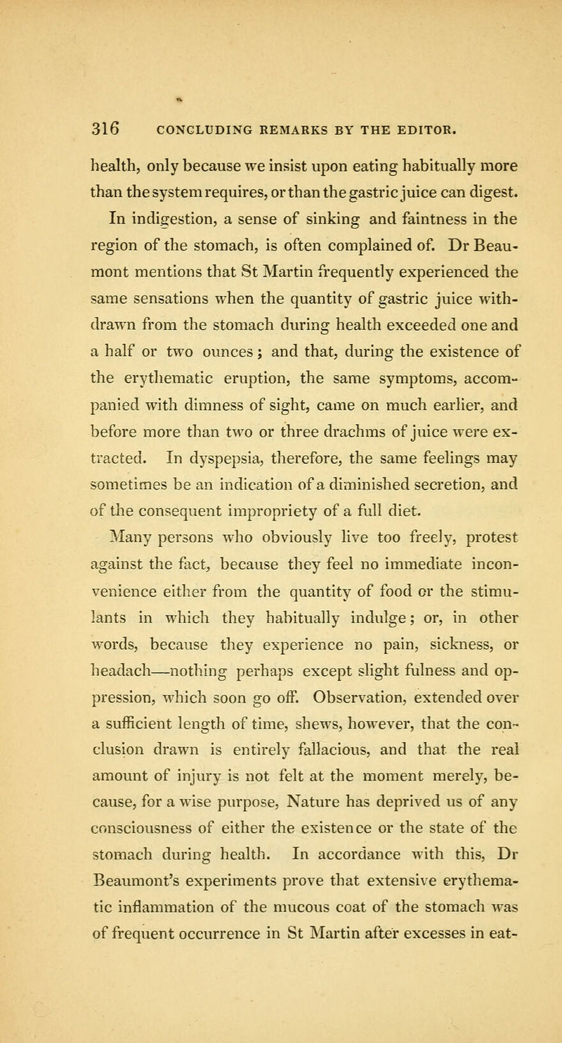 health, only because we insist upon eating habitually more than the system requires, or than the gastric juice can digest. In indigestion, a sense of sinking and faintness in the region of the stomach, is often complained of. Dr Beau- mont mentions that St Martin frequently experienced the same sensations when the quantity of gastric juice with- drawn from the stomach during health exceeded one and a half or two ounces; and that, during the existence of the erythematic eruption, the same symptoms, accom- panied with dimness of sight, came on much earlier, and before more than two or three drachms of juice were ex- tracted. In dyspepsia, therefore, the same feelings may sometimes be an indication of a diminished secretion, and of the consequent impropriety of a full diet. Many persons who obviously live too freely, protest against the fact, because they feel no immediate incon- venience either from the quantity of food or the stimu- lants in which they habitually indulge; or, in other words, because they experience no pain, sickness, or headach—nothing perhaps except slight fulness and op- pression, which soon go off. Observation, extended over a sufficient length of time, shews, however, that the con- clusion drawn is entirely fallacious, and that the real amount of injury is not felt at the moment merely, be- cause, for a wise purpose, Nature has deprived us of any consciousness of either the existence or the state of the stomach during health. In accordance with this, Dr Beaumont's experiments prove that extensive erythema- tic inflammation of the mucous coat of the stomach was of frequent occurrence in St Martin after excesses in eat-