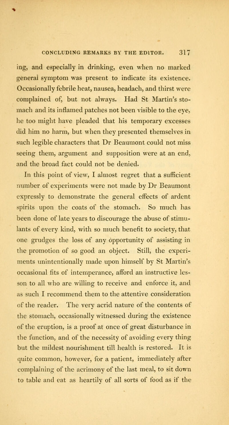 ing, and especially in drinking, even when no marked general symptom was present to indicate its existence. Occasionally febrile heat, nausea, headach, and thirst were complained of, but not always. Had St Martin's sto- mach and its inflamed patches not been visible to the eye, he too might have pleaded that his temporary excesses did him no harm, but when they presented themselves in such legible characters that Dr Beaumont could not miss seeing them, argument and supposition were at an end, and the broad fact could not be denied. In this point of view, I almost regret that a sufficient number of experiments were not made by Dr Beaumont expressly to demonstrate the general effects of ardent spirits upon the coats of the stomach. So much has been done of late years to discourage the abuse of stimu- lants of every kind, with so much benefit to society, that one grudges the loss of any opportunity of assisting in the promotion of so good an object. Still, the experi- ments unintentionally made upon himself by St Martin's occasional fits of intemperance, afford an instructive les- son to all who are willing to receive and enforce it, and as such I recommend them to the attentive consideration of the reader. The very acrid nature of the contents of the stomach, occasionally witnessed during the existence of the eruption, is a proof at once of great disturbance in the function, and of the necessity of avoiding every thing but the mildest nourishment till health is restored. It is quite common, however, for a patient, immediately after complaining of the acrimony of the last meal, to sit down to table and eat as heartily of all sorts of food as if the