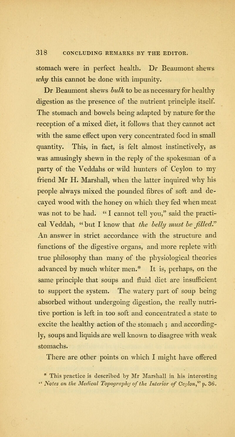 Stomach were in perfect health. Dr Beaumont shews why this cannot be done with impmiity. Dr Beaumont shews hulk to be as necessary for healthy digestion as the presence of the nutrient principle itself. The stomach and bowels being adapted by nature for the reception of a mixed diet, it follows that they cannot act with the same effect upon very concentrated food in small quantity. This, in fact, is felt almost instinctively, as was amusingly shewn in the reply of the spokesman of a party of the Veddahs or wild hunters of Ceylon to my friend Mr H. Marshall, when the latter inquired why his people always mixed the pounded fibres of soft and de- cayed wood with the honey on which they fed when meat was not to be had.  I cannot tell you, said the practi- cal Veddah,  but I know that the helly must he filled^^ An answer in strict accordance with the structure and functions of the digestive organs, and more replete with true philosophy than many of the physiological theories advanced by much whiter men.* It is, perhaps, on the same principle that soups and fluid diet are insufficient to support the system. The watery part of soup being absorbed without undergoing digestion, the really nutri- tive portion is left in too soft and concentrated a state to excite the healthy action of the stomach ; and according- ly, soups and liquids are well known to disagree with weak stomachs. There are other points on which I might have offered * This practice is described by Mr Marshall in his interestii:g •' Notes on the Medical Topography of the Interior of Ceylon^''^ p. 36.