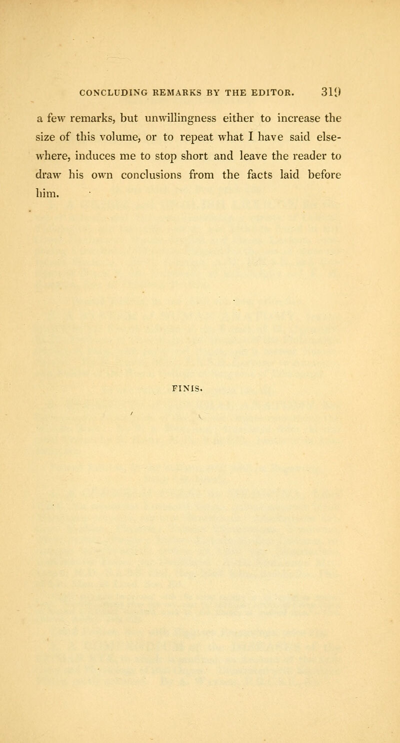 a few remarks, but unwillingness either to increase the size of this volume, or to repeat what I have said else- where, induces me to stop short and leave the reader to draw his own conclusions from the facts laid before him. FINIS.