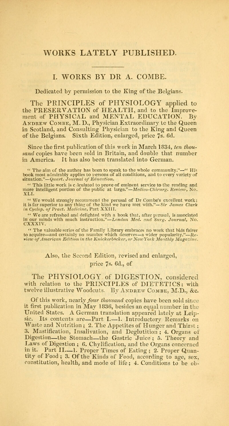 WORKS LATELY PUBLISHED. L WORKS BY DR A. COMBE. Dedicated by permission to the King of the Belgians. The PRINCIPLES of PHYSIOLOGY applied to the PRESERVATION of HEALTH, and to the Improve- ment of PHYSICAL and MENTAL EDUCATION. By Andrew Combe, M. D., Physician Extraordinary to the Queen in Scotland, and Consulting Physician to the King and Queen of the Belgians. Sixth Edition, enlarged, price 7s. 6d. Since the first publication of this work in March 1834, ten thou- sand copies have been sold in Britain, and double that number in America. It has also been translated into German,  The aim of the author has been to speak to the whole community.— His book most admirably applies to versons of all conditions, and to every variety of situation.—(^uart. Journal of Education.  This little work is c Iculated to prove of eminent service to the reading and more intelligent portion of the public at large.—Medico-Chirurg. Review, No. XLI.  We would strongly recommend the perusal of Dr Combe's excellent work; it is far superior to any thing of the kind we have met with.—Sir James Clark in Cyclop. ofPract. Medicine, Part XXIII.  We are refreshed and delighted with a book that, after perusal, is associated in our minds with much instruction.—London Med. and Swg. Journal, No. CXXXIV.  The valuable series of the Family Library embraces no work that bids fairer to acquire—and certainly no number which deserves—a wider popularity.—Re- view of American Edition in the Knickerbacker, or NewYorJc MoyitMy Magazine. Also, the Second Edition, revised and enlarged, price 7s. 6d., of The PHYSIOLOGY of DIGESTION, considered with relation to the PRINCIPLES of DIETETICS: with twelve illustrative Woodcuts. By Andrew Combe, M.D., &c. Of this work, nearly/owr thousand copies have been sold since it first publication in May 1836, besides an equal number in the United States. A German translation appeared lately at Leip- sic. Its contents are—Part I.—1. Introductory Remarks on Waste and Nutrition; 2. The Appetites of Hunger and Thirst; 3. Mastification, Insalivation, and Deglutition ; 4. Organs of Digestion—the Stomach—the Gastric Juice ; 5. Theory and Laws of Digestion ; 6. Chylification, and the Organs concerned in it. Part II—1. Proper Times of Eating ; 2. Proper Quan- tity of Food ; 3. Of the Kinds of Food, according to age, sex, constitution, health, and mode of life; 4. Conditions to be ob-