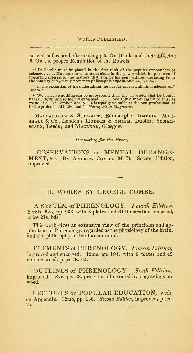 served before and after eating; 5. On Drinks and their Eflfects ; 6. On the proper Regulation of the Bowels.  Dr Combe must be placed in the first rank of the popular expounders of science He seems to us to stand alone in the power which he possesses of imparting interest to the matters that employ his pen, without deviating from the sobriety and gravity proper to philosophic exposition.—Specfa^o?*.  In the execution of his undertaking, he has far excelled all his predecessors. Analyst. '' We conceive nothing can be more sound than the principles that Dr Combe has laid down and so lucidly explained We think most highly of this, as we do of all Dr Combe's works. It is equally valuable to the non-professional as to the professional Individ ual.''—Metropolitan Magazine. Maclachlan & Stewart, Edinburgh; Simpkin, Mar- shall & Co., London $ Hodges & Smith, Dublin; Somer- scALEj Leeds; and Macleod, Glasgow. Preparing for the Press, OBSERVATIONS on MENTAL DERANGE- MENT, &c. By Andrew Combe, M. D. Second Edition, improved. IL WORKS BY GEORGE COMBE. A SYSTEM of PHRENOLOGY. Fourth Edition, 2 vols. 8vo, pp. 933, with 3 plates and 61 illustrations on wood, price 21s. bds. This work gi\res an extensive view of the principles and ap- plication of Phrenology, regarded as the physiology of the brain, and the philosophy of the human mind. ELEMENTS of PHRENOLOGY. Fourth Edition, improved and enlarged. 12mo. pp. 194, with 6 plates and 42 cuts on wood, price 3s. 6d. OUTLINES of PHRENOLOGY. Sixth Edition, improved. 8vo. pp. 33, price Is., illustrated by engravings on wood. LECTURES on POPULAR EDUCATION, with an Appendix. 12rao, pp. 130. Second Edition, improved, price 2s.