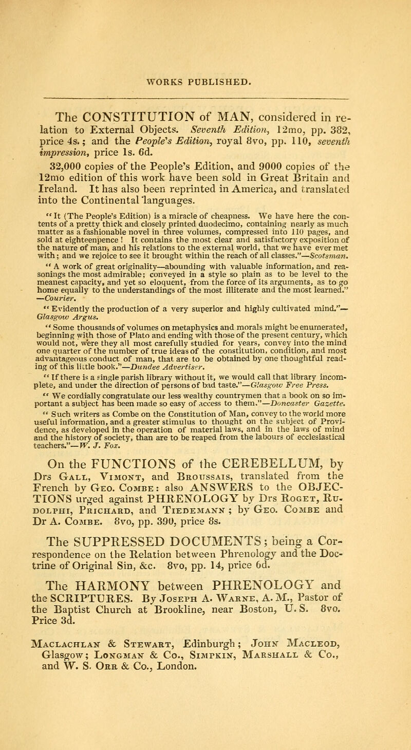 The CONSTITUTION of MAN, considered in re- lation to External Objects. Seventh Edition, 12mo, pp. 382, price 4s.; and the People's Edition, royal 8vo, pp. 110, seventh impression, price Is. 6d. 32,000 copies of the People's Edition, and 9000 copies of the 12mo edition of this work have been sold in Great Britain and Ireland. It has also been reprinted in America, and translated into the Continentallanguages.  It (The People's Edition) is a miracle of cheapness. We have here the con- tents of a pretty thick and closely printed duodecimo, containing nearly as much matter as a fashionable novel in three volumes, compressed into 110 pages, and sold at eighteenpence ! It contains the most clear and satisfactory exposition of the nature of man, and his relations to the external world, that we have ever met with; and we rejoice to see it brought within the reach of all classes.—Scotsman.  A work of great originality—abounding with valuable information, and rea- sonings the most admirable; conveyed in a style so plain as to be level to the meanest capacity, and yet so eloquent, from the force of its arguments, as to go home equally to the understandings of the most illiterate and the most learned. —Courier.  Evidently the production of a very superior and highly cultivated mind.— Glasgow Argus.  Some thousands of volumes on metaphysics and morals might be enumerated, beginning with those of Plato and ending with those of the present century, which would not, were they all most carefully studied for years, convey into the mind one quarter of the number of true ideas of the constitution, condition, and most advantageous conduct of man, that are to be obtained by one thoughtful read- ing of this little book.—Dundee Advertiser.  If there is a single parish library without it, we would call that library incom- plete, and under the direction of persons of bad taste.—Glasgow Free Press.  We cordially congratulate our less wealthy countrymen that a book on so im- portant a subject has been made so easy of access to them.—Doncaster Gazette.  Such writers as Combe on the Constitution of Man, convey to the world more useful information, and a greater stimulus to thought on the subject of Provi- dence, as developed in the operation of material laws, and in the laws of mind and the history of society, than are to be reaped from the labours of ecclesiastical teachers.—TV. J. Fox. On the FUNCTIONS of the CEREBELLUM, by Drs Gall, Vimont, and Broitssais, translated from the French by Geo. Combe : also ANSWERS to the OBJEC- TIONS urjred against PHRENOLOGY by Drs Roget, Ru- DOLPHi, Prichard, and Tiedemann ; by Geo. Combe and Dr A. Combe. 8vo, pp. 390, price 8s. The SUPPRESSED DOCUMENTS; being a Cor- respondence on the Relation between Phrenology and the Doc- trine of Original Sin, &c. 8vo, pp. 14, price 6d. The HARMONY between PHRENOLOGY and the SCRIPTURES. By Joseph A. Warne, A. M., Pastor of the Baptist Church at Brookline, near Boston, U.S. Svo. Price 3d. Maclachlan- & Stewart, Edinburgh; John Macleod, Glasgow; Longman & Co., Simpkin, Marshall & Co., and W. S. Orr & Co., London.