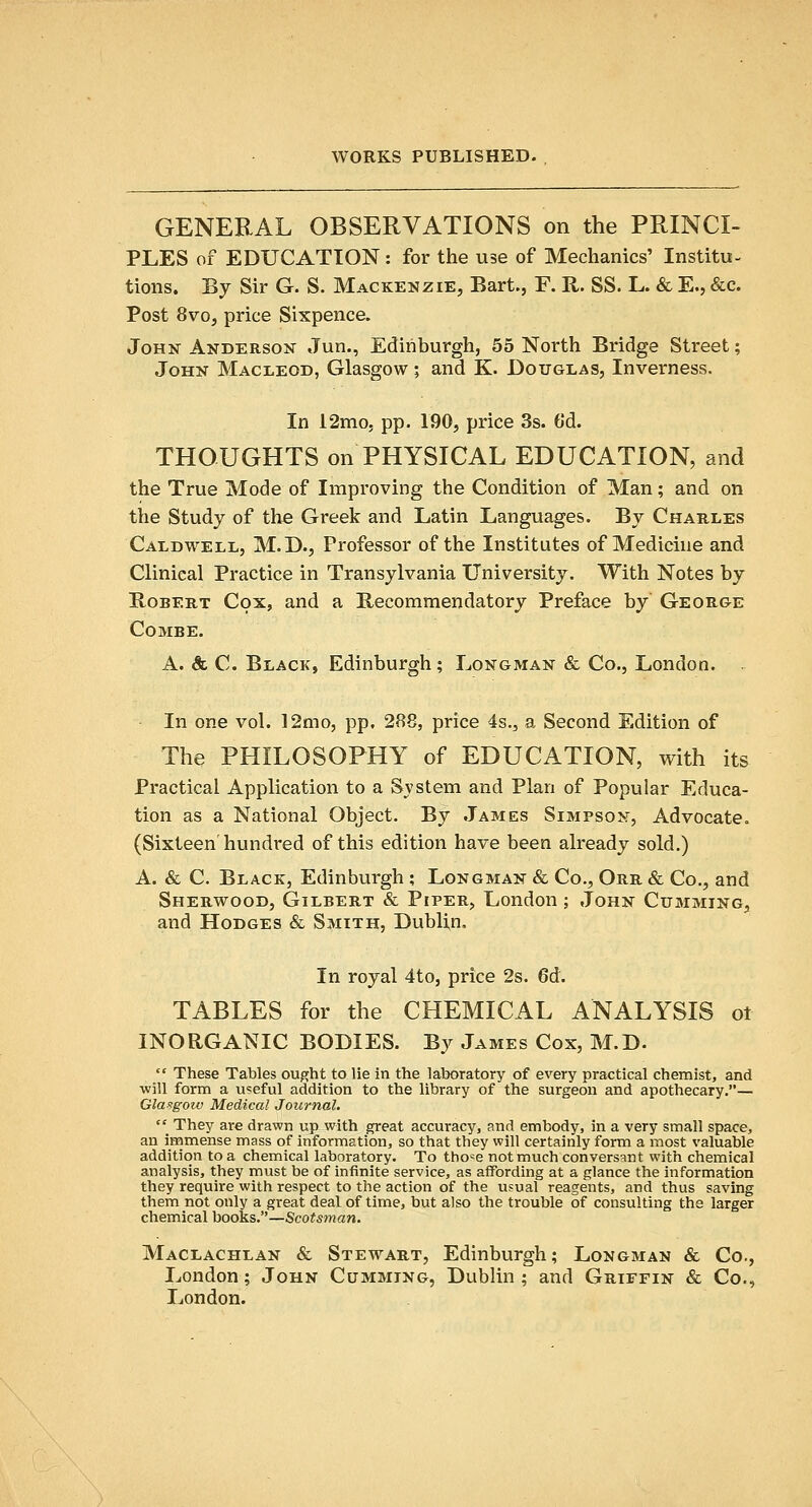 GENERAL OBSERVATIONS on the PRINCI- PLES of EDUCATION: for the use of Mechanics' Institu- tions. By Sir G. S. Mackenzie, Bart., F. R. SS. L. & E., &c. Post 8vo, price Sixpence. John Anderson Jan., Edinburgh, 55 North Bridge Street; John Macleod, Glasgow; and K. Douglas, Inverness. In 12mo5 pp. 190, price 3s. 6'd. THOUGHTS on PHYSICAL EDUCATION, and the True Mode of Improving the Condition of Man; and on the Study of the Greek and Latin Languages. By Charles Caldwell, M.D., Professor of the Institutes of Medicine and Clinical Practice in Transylvania University. With Notes by BoBERT Cox, and a Becommendatory Preface by Geor&e Combe. A. & C. Black, Edinburgh; Longman & Co., London. ^ In one vol. 12mo, pp. 288, price 4s., a Second Edition of The PHILOSOPHY of EDUCATION, with its Practical Application to a Svstem and Plan of Popular Educa- tion as a National Object. By James Simpson, Advocate. (Sixteen hundred of this edition have been already sold.) A. & C. Black, Edinburgh; Longman & Co., Orr & Co., and Sherwood, Gilbert & Piper, London ; John Cumming, and Hodges & Smith, Dublin. In royal 4to, price 2s. 6d. TABLES for the CHEMICAL ANALYSIS ot INORGANIC BODIES. By James Cox, M.D.  These Tables ought to lie in the laboratory of every practical chemist, and will form a u?eful addition to the library of the surgeon and apothecary.— Glasgow Medical Journal.  They are drawn up with great accuracy, and embody, in a very small space, an immense mass of information, so that they will certainly form a most valuable addition to a chemical laboratory. To tho=e not much conversant with chemical analysis, they must be of infinite service, as affording at a glance the information they require with respect to the action of the usual reagents, and thus saving them not only a great deal of time, but also the trouble of consulting the larger chemical books.—Scotsman. Maclachlan & Stewart, Edinburgh; Longman & Co., London; John Cumming, Dublin ; and Griffin & Co., London.