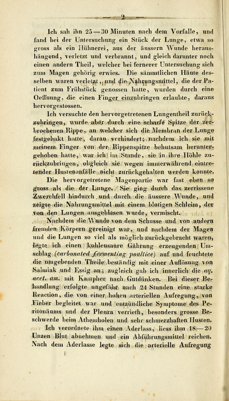 '—nmnmtuum Ich sah ihn 25 — 30 Minuten nach dem Vorfalle, und fand bei der Untersuchung ein Stück der Lunge, etwa so gross als ein Hühnerei, aus der äussern Wunde heraus- hängend, verletzt und verbrannt, und gleich darunter noch einen andern Theil, welcher bei fernerer Untersuchung sich zum Magen gehörig erwies. Di« sämmtlichen Häute des- selben waren verletzt,.und ^i« jVfh^ungsmittel, die der Pa- tient zum Frühstück genossen hatte, ^vurden durch eine Oelfnung, ^lie einen Finger einzubringen erlaubte, daraus hervorgestossen. Ich versuchte den hervorgetretenen Lungentheil zurück- zubringen, wurde abej: durch eine sei«rfö Spitze der zer- brochenen Rippe, an welcher sich die Menibran der Lunge ^^estgehakt hatte, daran verhindert; nachdem ich sie mit lueiuem Finger von der; Rippenspitze behutsam herunterv gehöben hatte, war ich^ im Stande, siie in ihre Höhle zu- rückzubringen, obgleich sie wegen immerwährend eintre- tender Hustenanfälle nicht zurückgehalten werden konnte. Die hervorgetretene Magenpartie war fast eben so ^i\QSs als die der Ijunge. Sie ging durch das zerrissene Zw'erchfell hindurch , und durch die äussere Wunde, und geigte die Nahrungsniittiel piit einem blutigen Schleim, der „tioa den Lungen ausgeblasen Wurde, vermischt. ,',;. Nachdem die W^nde vQn dem Schusse irnd von andern fremden Körpern :g(|reinigt wa*?,. Uijd naehdiem der Magen und die Lungen so viel als möglich zurückgebracht wareu^ legte ich einen kohlensaure Grährung erzeugenden \]m- Hch]ag(öarOomtled^ej?meniüigpouäice) auf und feuchtete die umgebenden Theile beständig mit einer Auflösung von Salmiak .und Essig an; zugleich gab ich innerlich die aq. ftßet.. am. mit Kainpher nach Gutdünken. Bei diesev Be^ ihandlung erfolgte ungefähi*: nach 24 Stunden eine starke Reactiön, die von einer, hohen arteriellen Aufregung,, von Fieber begleitet war und entzündliche Symptome des Pe- ritönäums und der Pleura verrieth, besonders grosse Be- schwerde beim Athemholen und sehr schmerzhaften Husten. Ich verordnete ihm ejln^ Aderlüss,,.Hess ihm,18—20 Unzen Blut abnehmen und ein Abfiihrungsmittel reichen. Nach dem Aderlasse Jegte sich die arterielle Aufregung