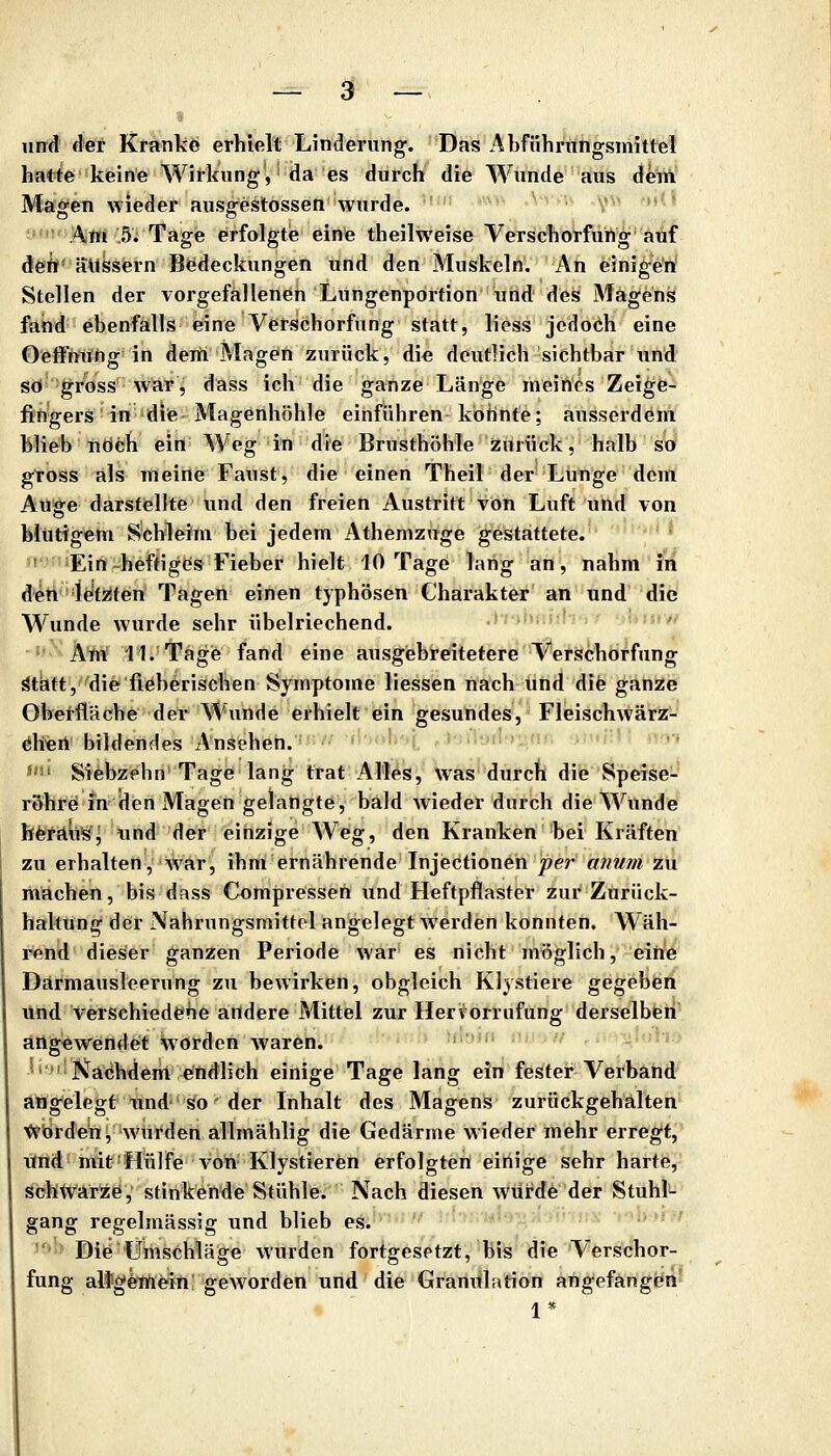 iirrd der Kranke erhielt Linderung. Das Abfühningsmittel hatte keine Wirkung, da es durch die Wunde aus Aelir^ Magen wieder ausgestossen 'wurde. ''■ *'''■ ■'^^ '•' V^^ '»''•* -''■ Am 5; Tage erfolgtie eine theilweise Verschorfüng auf dfeö' äussern Bedeckungen und den Muskeln. An einig^'ri Stellen der vorgefallenen Lungenportion und des Magens fand ebenfalls eine Verschorfüng statt, liess jedoch eine Oeffniihg in deift Magen zurück, die deutlich sichtbar und so gross w^Y^ dass ich die ganze Länge ineitt'es Zeige- fingers in die Magenhöhle einführen konnte; ausserdem blieb ndch ein Weg in die Brusthöhle zurück, halb so gtoss als meine Faust, die einen Theil der Lütige dem Aüffe darstellte und den freien Austritt von Luft und von blutigem Schleim bei jedem Athemznge gestattete. n^^'iEirti-heHigCfs Fieber hielt 10 Tage lang an, nahm in deti l^fziten Tagen einen typhösen Charakter' an und die Wunde wurde sehr übelriechend. -<: ■ ■. -,w' Am' ll.'Tägift fand eine ausgiebreitetere Verschorfüng ^tätt, die fieberischen Symptome Hessen nach und die ganze Oberfläche der Wunde erhielt ein gesundes, Fleischwärz- öhen bildendes Ansehen. .iodfPjnr. oMfiUI ♦.* »• Siebzehn Tage lang trat Alles, was dürcri die Speise- r&hre in den Magen gelangte, bald wieder durch die Wunde fet^fäuSj lind- def einzige Weg, den Kranken 'bei Kräften zu erhalten, war, ihm ernährende Injectioneh per anum zu machen, bis dass Compresseh und Heftpflaster zur Zurück- haltung der Nahrungsmittel angelegt werden konnten. W äh- rend dieser ganzen Periode war es nicht möglich, eih'e Därmausleerung zu bewirken, obgleich Klystiere gegeben und verschiedene andere Mittel zur Herrorrufung derselben artgewendet worden waren. ' ' ' ^'Nachdem endlich einige Tage lang ein fester Verband ang'elegt''tind'*'^o'der Inhalt des Magens zurückgehalten t^iärdehj würden allmählig die Gedärme wieder mehr erregt, Und mit = Hülfe von Klystieren erfolgten einige sehr harte, scfetv'ar^ö,' stinkende Stühle. Nach diesen würde der Stuhl- gang regelmässig und blieb es.  Die Umschläge wurden fortgesetzt, bis die Verschor- füng alfgemein; geworden und die Granitlation angefangört' 1*