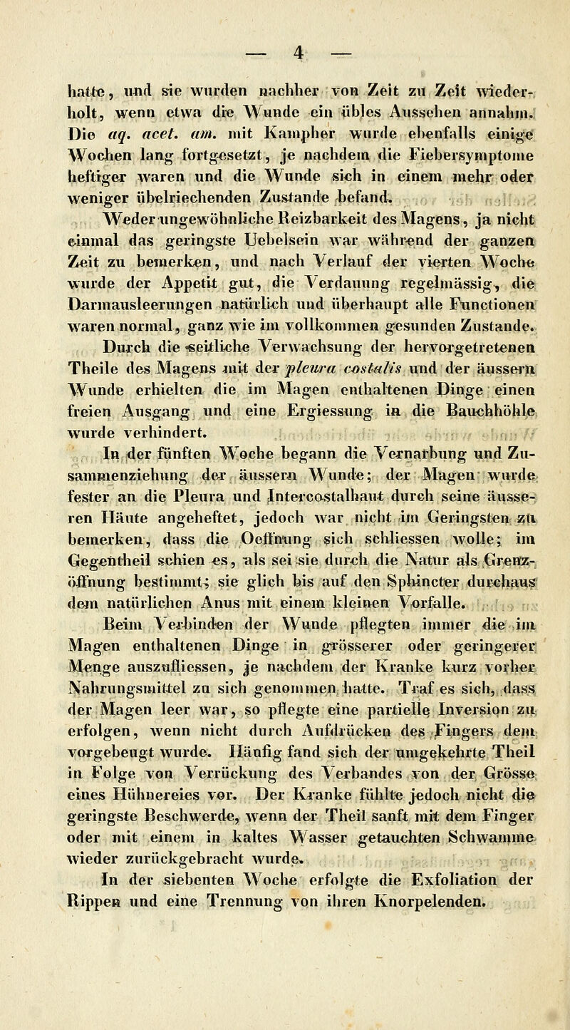 hatte, und sie wurden nachher von Zeit zn Zeit Aviedor- holt, wenn etwa die Wunde ein iib]es Aussehen annahm. Die aq. acel. am. mit Kanipher wurde el)enfalls einige Wochen lang fortgesetzt, je nachdem die Fiehersymptome heftiger waren und die Wunde sich in einem mehr oder weniger übelriechenden Zustande befand. Weder ungewöhnliche Reizbarkeit des Magens, ja nicht &iamal das geringste Uebelsein war während der ganzere Zeit zu bemerken, und nach Verlauf der vierten Woche wurde der Appetit gut, die Verdauung regelmässig, die Darmausleerungen natürlich und überhaupt alle Functionen waren normal, ganz wie im vollkommen gesunden Zustande. Durch die «eilliehe Verwachsung der heryorgetretenen Theile des Magens am4; der pleura c/)*te/«s und der äussern Wvmde erhielten die im Magen enthaltenen Dinge einen freien Ausgang und eine Ergiessung ia die Bauchhöhle wurde verhindert. In der fünften W oche begann die Vernarbung und Zu- sammenziehung der, ausser« Wunde; der Magen wurde- fester an dies Pleura und Jutercostalhaut durch seine äussp^ ren Häute angeheftet, jedoch war nicht im Geringsten zti bemerken, dass die Oeftnung sich schliessen AvolJe; im Gegeiitiieil schien es, als sei sie durch die Natur als Greöz- Öffnung bestimmt^ sie glich bis auf den Sphincter durchfius d&m natürlichen Anus mit einem kleinen Vorfalle. Beim Verbind-en der Wunde pflegten immer die iin Magen enthaltenen Dinge in grösserer oder geringerer Menge auszufliessen, je nachdem der Kranke kurz vorher Nahrungsmittel zu sich genommen; hatte. Traf es sich, dass, der Magen leer war, so pflegte eine partiell^ Inversion zu erfolgen, wenn nicht durch Aufdrücken des; Fingers dent vorgebeugt wurde. Häufig fand sich der umgQl^ehrte Theil in Folge von Verrückung des Verbandes von der Grösse eines Hühnereies vor. Der Kranke fühlte jedoch nicht die geringste Beschwerde, wenn der Theil sanft mit dem Finger oder mit einem in kaltes Wasser getauchten Schwämme wieder zurückgebracht wurde. In der siebenten Woche erfolgte die Exfoliation der Rippen und eine Trennung von ihren Knorpelenden.