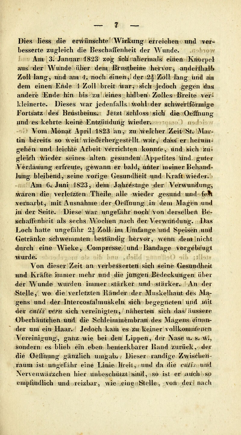 Dies liess die enVünschteWi«kiung erreichen und ver- besserte zugleich füe Beschaffenheit der Wunde. -'! Am 3. Januar: 1823 zog ich ^abermals einen Kriürpel aus der Wunde über dem Brustbeine hervor, anderthalb Zoll lang, und ain 4. noch einen, der 2^ Zall läng und aln dem einen Ende 1 Zoll breit ivar, sich jedoch gegen das andere :Ende hin bis zu .eines halben Zolles Breite ver- kleinerte. Dieses war jedenfalls, wohl der schweTtfÖrmige Fortsatz des Brustbeins^- Jetzt sgMoss sich dies Oeffiiun«- und es kehrte keine Entzündung wieder; u i Vom Monat April 1823 an, zu \velcher Zeit St. Mar- tin bereits so weit'wiederhergestellt wrir, dass er herum- gehen und leichte Arbeit verrichten konnte, und sich zu- gleich Nieder seines alten gesunden Appetites und guter Verdauung erfreute, gewann er bald, unter meiner Behand- lung bleibend, seine vorige Gesundheit und Kraft wieder. ^ -ii : Am 6< Juni 1823, dem Jahrestage der Verwundung, waren die verletzten Theile alle wieder gesund und feit vernarbt, mit Ausnahme der Oeffnung .in dem Magen und in der Seite. Diese war ungefähr noch von derselbert Be- schaffenheit als sechs Wochen nach der Verwundung. Das Loch hatte ungefähr 24^ Zoll im Umfange und Speisen und Getränke schwemmten beständig hervor, wenn dem nicht durch eine Wieke, Compresse und Bandage vorgebeugt wurde. ' : Von dieser Zeit an verbesserten sich seine Gesundheit und Kräfte ininier mehr und die jungen Bedeckungen über der Wunde wurden immer stärker und stärker. An der Stelle, wo die verletzten Ränder der Muskelhaut des Ma- gens und der Intercostalmuskeln sich begegneten und mit der cutis vera sich vereinigten, näherten sich das äussere Oberhäutchen und die Schleimmembran des Magens einan- der um ein Haar. Jedoch kam es zu keiner vollkamnieneu Vereinigung, ganz wie bei den Lippen, der Nasen, s. vV'i, sondern es blieb ein eben bemerkbarer Rand zurück, der die Oeffnung gänzlich umgabt, Dieser randige Zwisiihen- rauni ist ungefähr eine Linie Ilreit, und da die ctslis und Nervenvvärzchen hier unbeschützt sind, so ist er ^uch so empfindlich und reizbar, wie eine fc^elle, von der« nach