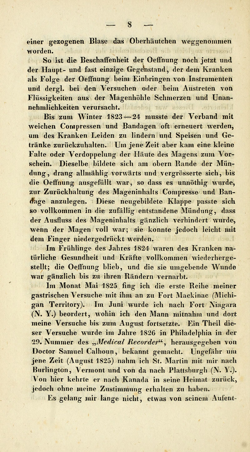 einer gezogenen Blase das Oberhäutchen weggenommen worden. So ist die Beschaffenheit der OefFnung noch jetzt und der Haupt- und fast einzige Gegeiistand, der dem Kranken als Folge der Oeffnung beim Einbringen von Instrumenten und dergl. bei den Versuchen oder beim Austreten von Flüssigkeiten aus der Magenhöhle Schmerzen und Unan- nehmlichkeiten verursacht. Bis zum Winter 1823 — 24 musste der Verband mit weichen Compressen und Bandagen oft erneuert werden, um des Kranken Leiden zu lindern und Speisen und Ge- tränke zurückzuhalten. Um jene Zeit aber kam eine kleine Falte oder Verdoppelung der Häute des Magens zum Vor- schein. Dieselbe bildete sich am obern Rande der Mün- dung, drang allmählig vorwärts und vergrösserte sich, bis die Oeffnung ausgefüllt war, so dass es unnöthig wurde, ZTir Zurückhaltung des Mageninhalts Compresse und Ban- <fege anzulegen. Diese neugebildete Klappe passte sich so A^ollkommen in die zufällig entstandene Mündung, dass der Ausfluss des Mageninhalts gänzlich verhindert wurde, wenn der Magen voll war; sie konnte jedoch leicht mit dem Finger niedergedrückt werden. Im Frühlinge des Jahres 1824 waren des Kranken na- türliche Gesundheit und Kräfte vollkommen wiederherge- stellt; die OefFnung blieb, und die sie umgebende Wunde war gänzlich bis zu ihren Rändern vernarbt. Im Monat Mai 1825 fing ich die erste Reihe meiner gastrischen Versuche mit ihm an zu Fort Mackinac (Michi- gan Territory). Im Juni wurde ich nach Fort Niagara (N. Y.) beordert, wohin ich den Mann mitnahm und dort meine Versuche bis zum August fortsetzte. Ein Theil die- ser Versuche wurde im Jahre 1826 in Philadelphia in der 29. Nummer des ,,3l€dical Recorder^', herausgegeben von Doctor Samuel Calhoun, bekannt gemacht. Ungefähr um jene Zeit (August 1825) nahm ich St. Martin mit mir nach Burlington, Vermont und von da nach Plattsburgh (N. Y.). Von hier kehrte er nach Kanada in seine Heimat zurück, jedoch ohne meine Zustimmung erhalten zu haben. Es gelang mir lange nicht, etwas von seinem Aufent-