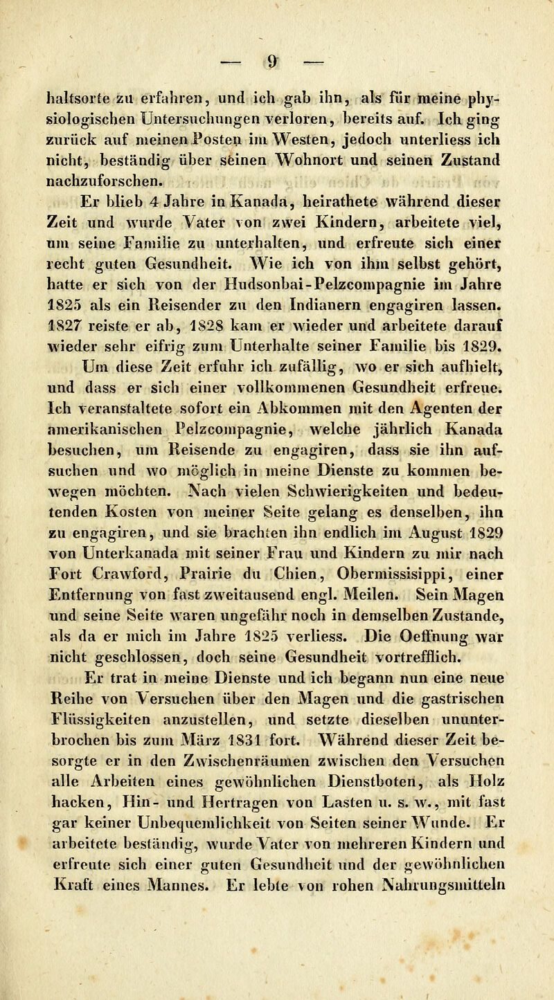 haltsorte zu erfahren, und ich gab ihn, als für meine phy- siologischen Untersuchungen verloren, bereits auf. Ich ging zurück auf nieinenPosten im Westen, jedoch unterliess ich nicht, beständig über sfeinen Wohnort und seinen Zustand nachzuforschen. Er blieb 4 Jahre in Kanada, heirathete während dieser Zeit und wurde Vater von zwei Kindern, arbeitete viel, um seine Familie zu unterhalten, und erfreute sich einer recht guten Gesundheit. Wie ich von ihm selbst gehört, hatte er sich von der Hudsonbai-Pelzcompagnie im Jahre 1825 als ein Reisender zu den Indianern engagiren lassen. 1827 reiste er ab, 1828 kam er wieder und arbeitete darauf wieder sehr eifrig zum Unterhalte seiner Familie bis 1829. Um diese Zeit erfuhr ich zufällig, wo er sich aufhielt, und dass er sich einer vollkommenen Gesundheit erfreue. Ich veranstaltete sofort ein Abkommen mit den Agenten der amerikanischen Pelzcompagnie, welche jährlich Kanada besuchen, um Reisende zu engagiren, dass sie ihn auf- suchen und wo möglich in meine Dienste zu kommen be- wegen möchten. Nach vielen Schwierigkeiten und bedeu- tenden Kosten von meiner Seite gelang es denselben, ihn zu engagiren, und sie brachten ihn endlich im August 1829 von Unterkanada mit seiner Frau und Kindern zu mir nach Fort Crawford, Prairie du Chien, Obermissisippi, einer Entfernung von fast zweitausend engl. Meilen. Sein Magen und seine Seite waren ungefähr noch in demselben Zustande, als da er mich im Jahre 1825 verliess. Die Oeffnung war nicht geschlossen, doch seine Gesundheit vortrefflich. Er trat in meine Dienste und ich begann nun eine neue Reihe von Versuchen über den Magen und die gastrischen Flüssigkeiten anzustellen, und setzte dieselben ununter- brochen bis zum März 1831 fort. Während dieser Zeit be- sorgte er in den Zwischenräumen zwischen den Versuchen alle Arbeiten eines gewöhnlichen Dienstboten, als Holz hacken, Hin- und Hertragen von Lasten u. s. av., mit fast gar keiner Unbequemlichkeit von Seiten seiner Wunde. Er arbeitete beständig, wurde Vater von mehreren Kindern und erfreute sich einer guten Gesundheit und der gewöhnlichen Kraft eines Mannes. Er lebte von rohen Nahrungsmitteln