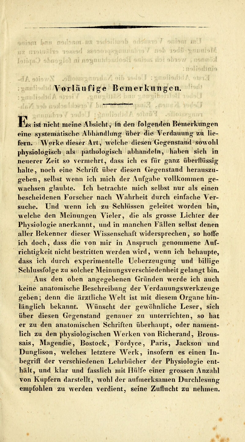 Vorläufige Bern er klingen. a ■ Jjis ist ni^ht meine Al>sidht;ifi den Foln^emlen Bemerkungen eine systematische Abhandlang über die Verdauung zu lie- fern. Werke dieser Art, welche diesen Gegenstand sowohl physiologisch als pathologisch abhandeln, haben sich in neuerer Zeit so vermehrt, dass ich es für ganz überflüssig halte, noch eine Schrift über diesen Gegenstand herauszu- geben, selbst Avenn ich mich der Aufgabe vollkommen ge- wachsen glaubte. Ich betrachte mich selbst nur als einen bescheidenen Forscher nach Wahrheit durch einfache Ver- suche. Und wenn ich zu Schlüssen geleitet worden bin, welche den Meinungen Vieler, die als grosse Lichter der Physiologie anerkannt, Tind in manchen Fällen selbst denen aller Bekenner dieser Wissenschaft widereprechen, so hoffe ich doch, dass die von mir in Anspruch genommene Auf- richtigkeit nicht bestritten werden Avird, Avenn ich behaupte, dass ich durch experimentelle Ueberzeugung und billige Schlussfolge zu solcher Meinungsverschiedenheit gelangt bin. Aus den oben angegebenen Gründen werde ich auch keine anatomische Beschreibung der VerdauungSAverkzeuge geben; denn die ärztliche Welt ist mit diesem Organe hin- länglich bekannt. Wünscht der geAVöhnliche Leser, sich über diesen Gegenstand genauer zu unterrichten, so hat er zu den anatomischen Schriften überhaupt, oder nament- lich zu den physiologischen Werken von Richerand, Brous- sais, Magendie, Bostock, Fordyce, Paris, Jackson und Dunglison, Avelches letztere Werk, insofern es einen In- begriff der verschiedenen Lehrbücher der Physiologie ent- hält, und klar und fasslich mit Hülfe einer grossen Anzahl von Kupfern darstellt, Avohl der aufmerksamen Durchlesung empfohlen zu Averden verdient, seine Zuflucht zu nehmen.