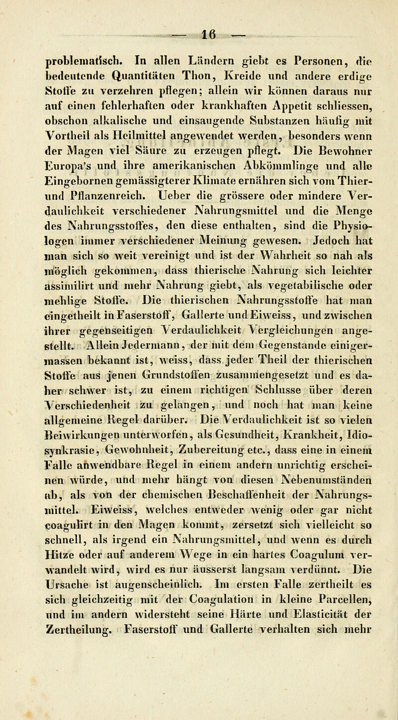 problematisch. In allen Ländern giebt es Personen, die bedeutende Quantitäten Thon, Kreide und andere erdige Stotle zu verzehren pflegen; allein wir können daraus nur auf einen fehlerhaften oder krankhaften Appetit schliessen, obschon alkalische und einsaugende Substanzen häufig mit Vortheil als Heilmittel angewendet werden, besonders wenn der Magen viel Säure zu erzeugen pflegt. Die Bewohner Eniopa's und ihre amerikanischen Abkömmlinge und alle Eingebornen gemässigterer Klimate ernähren sich vom Thier- und Pflanzenreich. Ueber die grössere oder mindere Ver- daulichkeit verschiedener Nahrungsmittel und die Menge des Nahrungsstoffes, den diese enthalten, sind die Physio- logen immer verschiedener Meinung gewesen. Jedoch hat man sich so weit vereinigt und ist der Wahrheit so nah als möglich gekommen, dass thierische Nahrung sich leichter assimilirt und mehr Nahrung giebt, als vegetabilische oder mehlige Stoffe. Die thierischen Nahrungsstoffe hat man cingetheilt in Faserstoff, Gallerte und Eiweiss, und zwischen ihrer gegenseitigen Verdaulichkeit Vergleichungen ange- stellt. Allein Jedermann, der mit dem Gegenstande einiger- massen bekannt ist, weiss, dass jeder Theil der thierischen Stoffe aus jenen Grundstoffen zusammengesetzt und es da- her schwer ist, zu einem richtigen Schlüsse über deren Verschiedenheit zu gelangen, Und noch hat man keine allgemeine Kegel darüber. Die Verdaulichkeit ist so vielen Beiwirkungen unterworfen, als Gesundheit, Krankheit, Idio- synkrasie, Gewohnheit, Zubereitung etc., dass eine in einem Falle anwendbare Regel in einem andern unrichtig erschei- nen würde, und mehr hängt von diesen Nebenumständert ab, als von der chemischen Beschaffenheit der Nahrungs- mittel. Eiweiss, welches entweder wenig oder gar nicht tjoagulirt in den Magen kommt, zersetzt sich vielleicht so schnell, als irgend ein Nahrungsmittel, und wenn es durch Hitze oder auf anderem Wege in ein hartes Coaguluni ver- wandelt wird, wird es nur äusserst langsam verdünnt. Die Ursache ist augenscheinlich. Im ersten Falle zertheilt es sich gleichzeitig mit der Coagulation in kleine Parcellen, und im andern widersteht seine Härte und Elasticität der Zertheilung. Faserstoff und Gallerte verhalten sich mehr