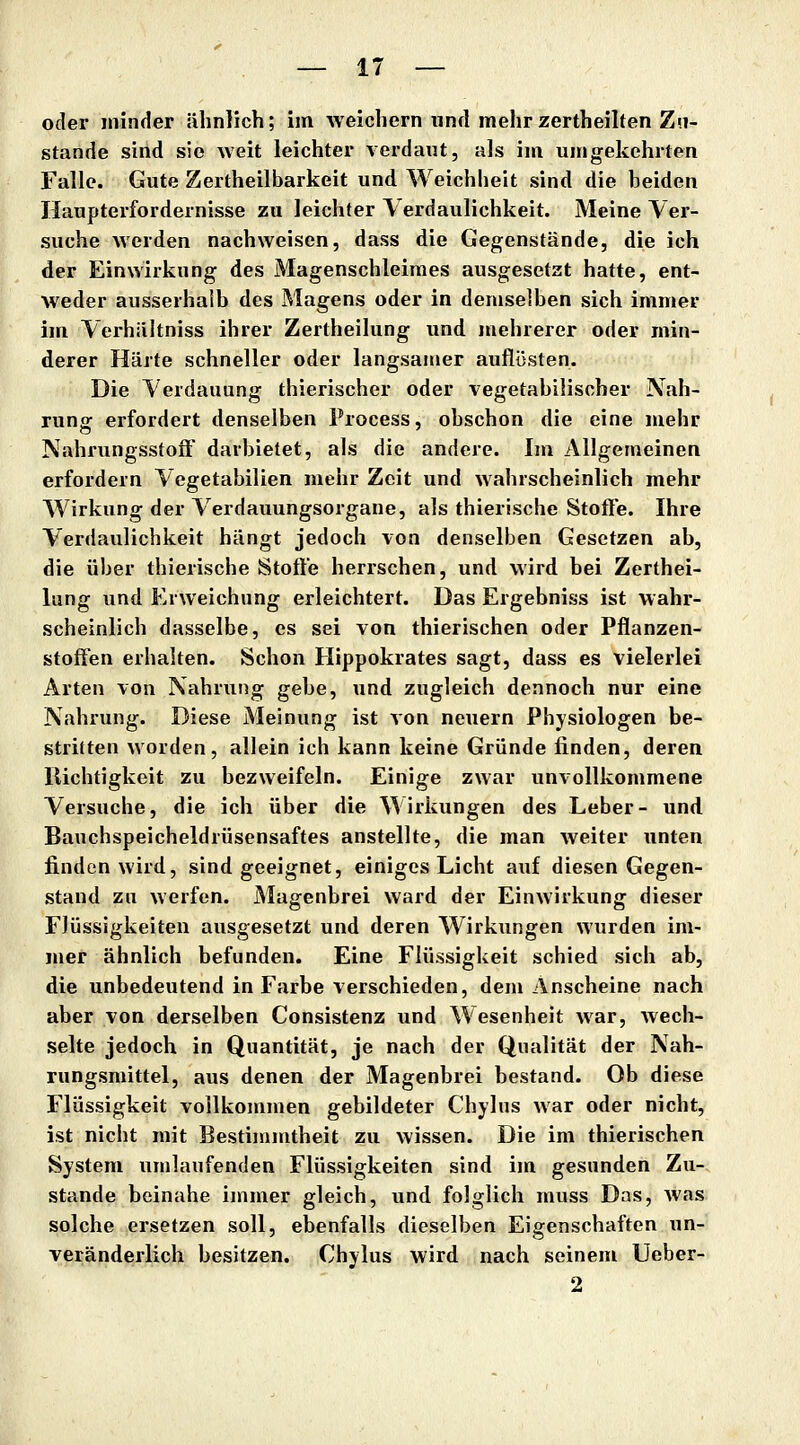 oder minder ähnlich; im weichern und mehr zertheilten Zu- stande sind sie weit leichter verdaut, als im umgekehrten Falle. Gute Zertheilbarkeit und Weichheit sind die beiden Haupterfordernisse zu leichter Verdaulichkeit. Meine Ver- suche werden nachweisen, dass die Gegenstände, die ich der Einwirkung des Magenschleimes ausgesetzt hatte, ent- weder ausserhalb des Magens oder in demselben sich immer im Verhältniss ihrer Zertheilung und mehrerer oder min- derer Härte schneller oder langsamer auflijsten. Die Verdauung thierischer oder vegetabilischer Nah- rung erfordert denselben Process, obschon die eine mehr NahrungsstoJä' darbietet, als die andere. Im Allgemeinen erfordern Vegetabilien mehr Zeit und wahrscheinlich mehr Wirkung der Verdauungsorgane, als thierische Stoffe. Ihre Verdaulichkeit hängt jedoch von denselben Gesetzen ab, die über thierische Stoffe herrschen, und wird bei Zerthei- lung und Erweichung erleichtert. Das Ergebniss ist wahr- scheinlich dasselbe, es sei von thierischen oder Pflanzen- stoffen erhalten. Schon Hippokrates sagt, dass es vielerlei Arten von Nahrung gebe, und zugleich dennoch nur eine Nahrung. Diese Meinung ist von neuern Physiologen be- stritten worden, allein ich kann keine Gründe finden, deren llichtigkeit zu bezweifeln. Einige zwar unvollkommene Versuche, die ich über die Wirkungen des Leber- und Bauchspeicheldrüsensaftes anstellte, die man weiter unten finden wird, sind geeignet, einiges Licht auf diesen Gegen- stand zu werfen. Magenbrei ward der Einwirkung dieser Flüssigkeiten ausgesetzt und deren Wirkungen wurden im- mer ähnlich befunden. Eine Flüssigkeit schied sich ab, die unbedeutend in Farbe verschieden, dem Anscheine nach aber von derselben Consistenz und Wesenheit war, wech- selte jedoch in Quantität, je nach der Qualität der Nah- rungsmittel, aus denen der Magenbrei bestand. Ob diese Flüssigkeit vollkommen gebildeter Chylus war oder nicht, ist nicht mit Bestimmtheit zu wissen. Die im thierischen System umlaufenden Flüssigkeiten sind im gesunden Zu- stande beinahe immer gleich, und folglich muss Das, was solche ersetzen soll, ebenfalls dieselben Eigenschaften un- veränderlich besitzen. Chylus wird nach seinem Ueber- 2