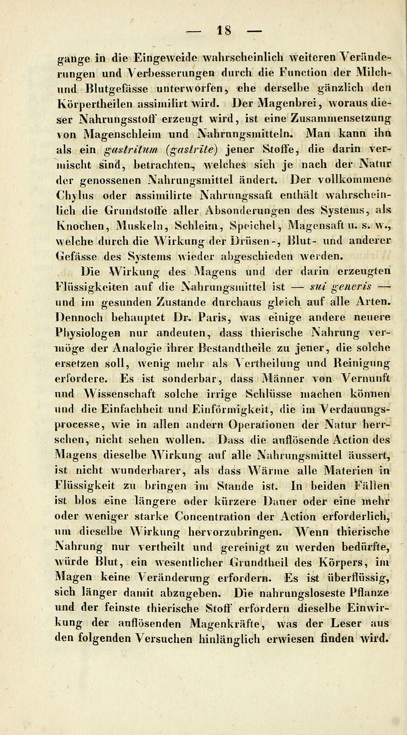 gange in die Eingeweide wahrscheinlich weiteren Verände- rungen und Verbesserungen durch die Function der Milch- und Blutgefässe unterworfen, ehe derselbe gänzlich den Körpertheilen assiniilirt wird. Der Magenbrei, woraus die- ser Nahrungsstoft erzeugt wird, ist eine Zusammensetzung von Magenschleim und Nahrungsmitteln. Man kann ihn als ein gastritum (gasirite) jener Stoffe, die darin ver- mischt sind, betrachten^ welches sich je nach der Natur der genossenen Nahrungsmittel ändert. Der vollkommene Chylus oder assimilirte Nahrungssaft enthält wahrschein- lich die Grundstoffe aller Absonderungen des Systems, als Knochen, Muskeln, Schleim, Speichel, Magensaft u. s. w., welche durch die Wirkung der Drüsen-, Blut- und anderer Gefässe des Systems wieder abgeschieden werden. Die Wirkung des Magens und der darin erzeugten Flüssigkeiten auf die Nahrungsmittel ist — sui generis — und im gesunden Zustande durchaus gleich auf alle Alten. Dennoch behauptet Dr» Paris, was einige andere neuere Physiologen nur andeuten, dass thierische Nahrung ver- möge der Analogie ihrer Bestandtheile zu jener, die solche ersetzen soll, wenig mehr als Vertheilung und Reinigung erfordere. Es ist sonderbar, dass Männer von Vernunft und Wissenschaft solche irrige Schlüsse machen können und die Einfachheit und Einförmigkeit, die im Verdauungs- piocesse, wie in allen andern Operationen der Natur herr- schen, nicht sehen wollen. Dass die auflösende Action des Magens dieselbe Wirkung auf alle Nahrungsmittel äussert, ist nicht wunderbarer, als dass Wärme alle Materien in Flüssigkeit zu bringen im Stande ist. In beiden Fällen ist blos «ine längere oder kürzere Dauer oder eine mehr oder weniger starke Concentration der Action erforderlich, um dieselbe Wirkung hervorzubringen. Wenn thierische Nahrung nur verthcilt und gereinigt zu werden bedürfte, würde Blut, ein wesentlicher Grundtheil des Körpers, im Magen keine Veränderung erfordern. Es ist überflüssig, sich länger damit abzugelten. Die nahrungsloseste Pflanze und der feinste thierische Stoff erfordern dieselbe Einwir- kung der auflösenden Magenkräfte, was der Leser aus den folgenden Versuchen hinlänglich erwiesen finden wird.