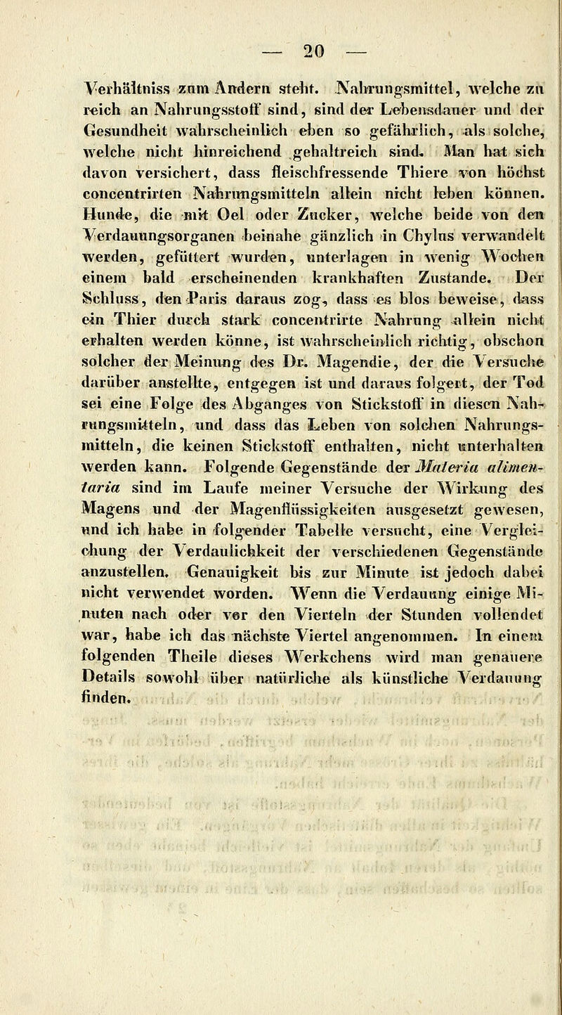 Verhäitniss znm Andern steht. .NaliTungsmittel, welche zu reich an Nahrungsstoft' sind, sind der Lebensdauer und der Gesundheit wahrscheinlich eben so gefährlich, als solche, welche nicht hinreichend gehaltreich sind. Man hat sich davon versichert, dass fleischfressende Thiere von höchst concentrirten Nahriwigsmitteln allein nicht leben können. Hunde, die mit Oel oder Zucker, welche beide von den Verdauungsorganen beinahe gänzlich in Chylus verwandelt werden, gefüttert wurden, unterlagen in wenig Wodien einem bald erscheinenden kranlihaften Zustande. Der Schluss, den Paris daraus zog, dass es blos beweise, d^ass ein Thier durch stark concentrirte Nahrung allein nicht erhalten werden könne, ist wahrscheinlich richtig, obschon solcher der Meinung d«s Dr. Magendie, der die Versuche darüber anstellte, entgegen ist und daraus folgert, der Tod sei eine Folge des Abganges von Stickstoft in diesen Nah- rnngsmi-tteln, und dass das Leben von solclien Nahrungs- mitteln, die keinen Stickstoff enthalten, nicht mnterhalten werden kann. Folgende Gegenstände der Malei^ia alimen- laria sind im Laufe meiner Versuche der Wirkang des Magens und der Magenflüssigkeiten ausgesetzt gewesen, und ich habe in folgender Tabelle versucht, eine Verglei- chung der Verdaulichkeit der verschiedenen Gegenstände anzustellen, Genauigkeit bis zur Minute ist jedoch dabei nicht verwendet worden. Wenn die Verdauung einige Mi- nuten nach oder vor den Vierteln d«r Stunden vollendet war, habe ich das nächste Viertel angenommen. In einem folgenden Theile dieses Werkchens wird man genauere Details sowohl über natürliche als künstliche S'^erdauiing finden.