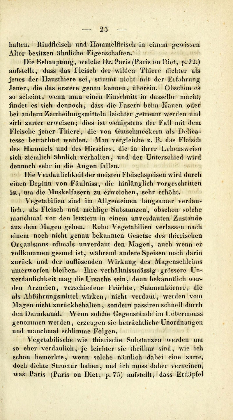 halten. Rindfleisch nnd Haninielfleisch in einem gewissen Alter besitzen ähnliche Eigenschaften. Die Behauptung, Avelche Dr. Paris (Paris on Dict, p. 72.) aufstellt, dass das Fleisch der wilden Thiere dichter als jenes der Hausthiere sei, stimmt nicht nüt der Erfahrung Jener, die das erstere genau kennen, überein. Obschon es so scheint, wenn man einen Einschnitt in dasselbe macht, findet es sich dennoch, dass die Fasern beim Kauen oder bei andern Zertheilungsmitteln leichter getrennt werden und sich zarter erweisen; dies ist wenigstens der Fall mit dem Fleische jener Thiere, die von Gutschmeckern als Delica- lesse betrachtet werden. Man vergleiche z. B. das Fleisch des Hammels und des Hirsches, die in ihrer Lebensweise sich ziemlich ähnlich verhallen, und der Unterschied wird dennoch sehr in die Augen fallen. Die Verdaulichkeil der meisten Fleischspeisen wird durch einen Beginn von Fäulniss, die hinlänglich A'orgeschritten ist, um die Muskelfasern zu erweichen, sehr erhöht. Yegetabilien sind im Allgenieinen langsamer verdau- lich, als Fleisch und mehlige Substanzen, obschon solche manchmal vor den letztern in einem unverdauten Zustande aus dem Magen gehen. Rohe Vegetabilien verlassen nach einem noch nicht genau bekannten Gesetze des thierischen Organismus oftmals unverdaut den Magen, auch wenn er vollkommen gesund ist, während andere Speisen noch darin zurück und der auflösenden Wirkung des Magenschleims unterworfen bleiben. Ihre verhältnissmässig grössere Un- verdaulichkeit mag die Ursache sein, denn bekanntlich wer- den Arzneien, verschiedene Früchte, Saamenkörner, die als Abführungsmittel wirken, nicht verdaut, werden vom Magen nicht zurückbehalten, sondern passiren schnell durch den Darmkanal. Wenn solche Gegenstände im Uebermaass genommen werden, erzeugen sie beträchtliche Unordnungen und manchmal schlimme Folgen. Vegetabilische wie thierische Substanzen werden um so eher verdaulich, je leichter sie theilbar sind, wie ich schon bemerkte, wenn solche nämlich dabei eine zarte, doch dichte Structur haben, und ich muss daher verneinen, was Paris (Paris on Diet, p. 75) aufstellt, dass Erdäpfel