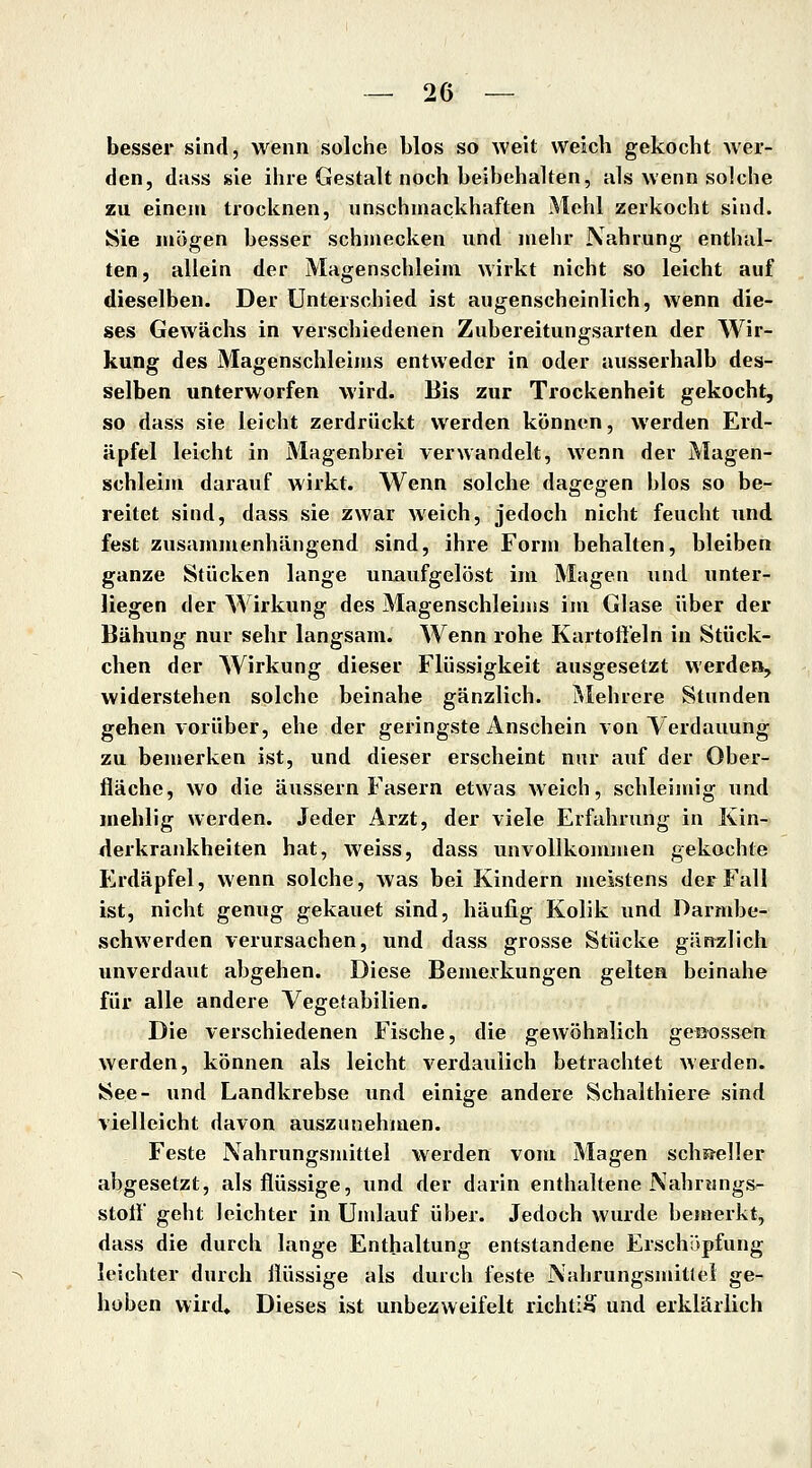 besser sind, wenn solche blos so weit weich gekocht wer- den, diiss sie ihre Gestalt noch beibehaken, als wenn solche zu einem trocknen, unschmackhaften Mehl zerkocht sind. Sie mögen besser schmecken und mehr Nahrung enthal- ten, allein der Magenschleim wirkt nicht so leicht auf dieselben. Der Unterschied ist augenscheinlich, wenn die- ses Gewächs in verschiedenen Zubereitungsarten der Wir- kung des Magenschleims entweder in oder ausserhalb des- selben unterworfen wird. Bis zur Trockenheit gekocht, so dass sie leicht zerdrückt werden können, werden Erd- äpfel leicht in Magenbrei verwandelt, wenn der Magen- schleim darauf wirkt. Wenn solche dagegen blos so be- reitet sind, dass sie zwar weich, jedoch nicht feucht und fest zusammenhängend sind, ihre Form behalten, bleiben ganze Stücken lange unaufgelöst im Magen und unter- liegen der Wirkung des Magenschleinis im Glase über der Bähung nur sehr langsam. Wenn rohe Kartofteln in Stück- chen der Wirkung dieser Flüssigkeit ausgesetzt werden, widerstehen solche beinahe gänzlich. Mehiere Stunden gehen vorüber, ehe der geringste Anschein von Verdauung zu bemerken ist, und dieser erscheint nur auf der Ober- fläche, wo die äussern Fasern etwas weich, schleimig und mehlig werden. Jeder Arzt, der viele Erfahrung in Kin- ilerkrankheiten hat, weiss, dass unvollkommen gekochte Erdäpfel, wenn solche, was bei Kindern meistens der Fall ist, nicht genug gekauet sind, häufig Kolik und Darmbe- schwerden verursachen, und dass grosse Stücke gänzlich unverdaut abgehen. Diese Bemerkungen gelten beinahe für alle andere Vegetabilien. Die verschiedenen Fische, die gewöhnlich gegossen werden, können als leicht verdaulich betrachtet werden. See- und Landkrebse und einige andere Schalthiere sind vielleicht davon auszunehmen. Feste Nahrungsmittel werden vom Magen scliF^eller abgesetzt, als flüssige, und der darin enthaltene Nahnmgs^ stolF geht leichter in Umlauf über. Jedoch wurde bemerkt, dass die durch lange Enthaltung entstandene Erschöpfung leichter durch flüssige als durch feste Nahrungsmitlei ge- hoben wird. Dieses ist unbezweifelt richtig und erklärKch