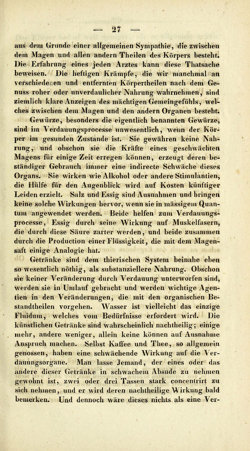 aus dem Grunde einer allgemeinen Sympathie, die zwischen dem Magen und allen andern Theilen des Körpers besteht. Die Erfahrung eines jeden Arztes kann diese Thatsache beweisen. Die heftigen Krämpfe, die wir manchmal an verschiedenen und entfernten Körpertheilen nach dem Ge- nuss roher oder unverdaulicher Nahrung wahrnehmen, sind ziemlich klare Anzeigen des mächtigen Gemeingefiihls, wel- ches zwischen dem Magen und den andern Organen besteht. Gewürze, besonders die eigentlich benannten Gewürze, sind im Verdauungsprocesse unwesentlich, wenn der Kör- per im gesunden Zustande ist. Sie gewähren keine Nah- rung, und obschon sie die Kräfte eines geschwächten Magens für einige Zeit erregen können, erzeugt deren be- ständiger Gebrauch immer eine indirecte Schwäche dieses Organs. Sie wirken wie Alkohol oder andere Stimulantien, die Hülfe für den Augenblick wird auf Kosten künftiger Leiden erzielt. Salz und Essig sind Ausnahmen und bringen keine solche Wirkungen hervor, wenn sie in massigem Quan- tum angewendet werden. Beide helfen zum Verdauungs- processe, Essig durch seine Wirkung auf Muskelfasern, die durch diese Säure zarter werden, und beide zusammen durch die Production einer Flüssigkeit, die mit dem Magen- saft einige Analogie hat. Getränke sind dem thierischen System beinahe eben so wesentlich nöthig, als substanziellere Nahrung. Obschon sie keiner Veränderung durch Verdauung unterworfen sind, werden sie in Umlauf gebracht und werden wichtige Agen- tien in den Veränderungen, die mit den organischen Be- standtheilen vorgehen. Wasser ist vielleicht das einzige Fluidum, welches vom Bedürfnisse erfordert wird. Die künstlichen Getränke sind wahrscheinlich nachtheilig; einige mehr, andere weniger, allein keine können auf Ausnahme Anspruch machen. Selbst Kaflee und Thee, so allgemein genossen, haben eine schwächende Wirkung auf die Ver- dauungsorgane. Man lasse Jemand, der eines oder das andere dieser Getränke in schwachem Absude zu nehmen gewohnt ist, zwei oder drei Tassen stark concenlrirt zu sich nehmen, und er wird deren nachtheilige Wirkung bald bemerken. Und dennoch Aväre dieses nichts als eine Ver-