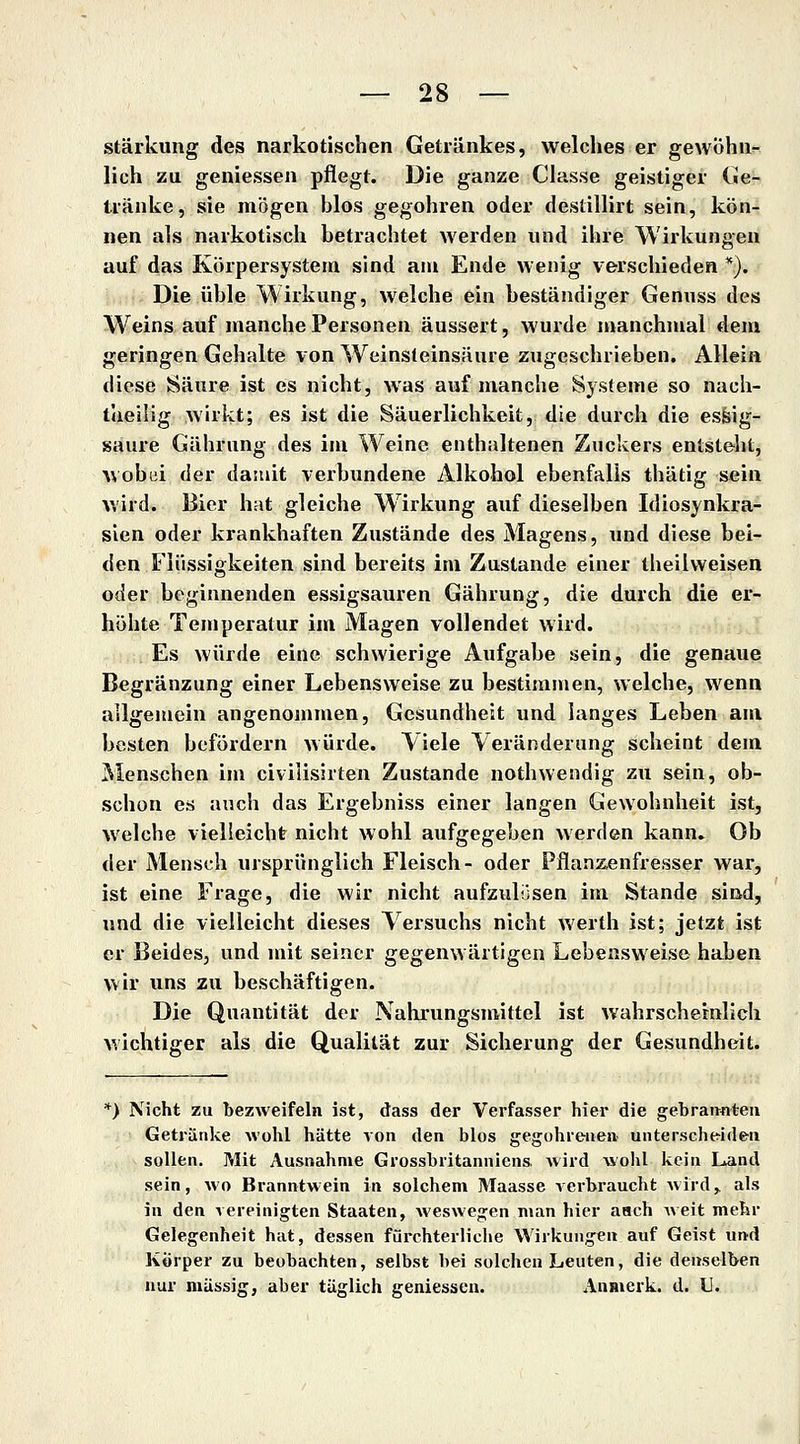 Stärkung des narkotischen Getränkes, welches er gewöhn- lich zu geniessen pflegt. Die ganze Classe geistiger Ge- tränke, sie mögen blos gegohren oder destillirt sein, kön- nen als narkotisch betrachtet werden und ihre Wirkungen auf das Körpersystem sind am Ende wenig verschieden *). Die üble Wirkung, welche ein beständiger Genuss des Weins auf manche Personen äussert, wurde manchmal dem geringen Gehalte von Weinsleinsäure zugeschrieben. Allein diese Säure ist es nicht, was auf manche Sj.steme so nach- taeiiig wirkt; es ist die Säuerlichkeit, die durch die essig- saure Gährung des im Weine enthaltenen Zuckers entsteht, wobui der damit verbundene Alkohol ebenfalls thätig sein wird. Bier hat gleiche W irkung auf dieselben Idiosynkra- sien oder krankhaften Zustände des Magens, und diese bei- den Flüssigkeiten sind bereits im Zustande einer theilweisen oder beginnenden essigsauren Gährung, die durch die er- höhte Temperatur im Magen vollendet wird. Es würde eine schwierige Aufgabe sein, die genaue Begränzung einer Lebensweise zu bestimmen, welche, wenn allgemein angenommen, Gesundheit und langes Leben am besten befördern würde. Viele Veränderung scheint dem Menschen im civilisirten Zustande nothwendig zu sein, ob- schon es auch das Ergebniss einer langen Gewohnheit ist, welche vielleicht nicht wohl aufgegeben werden kann» Ob der Mensch ursprünglich Fleisch- oder Pflanzenfresser war, ist eine Frage, die wir nicht aufzulösen im Stande sind, und die vielleicht dieses Versuchs nicht werth ist; jetzt ist er Beides, und mit seiner gegenwärtigen Lebensweise haben wir uns zu beschäftigen. Die Quantität der Nahrungsmittel ist wahrscheinlich M'ichtiger als die Qualität zur Sicherung der Gesundheit. *) Nicht zu bezweifeln ist, dass der Verfasser hier die gebräunten Getränke wohl hätte von den blos gegohreiien uiitersche^ideii sollen. Mit Ausnahme Grossbritanniens wird wohl kein Land sein, wo Branntwein in solchem Maasse verbraucht wird,, als in den vereinigten Staaten, weswegen man hier aach Aveit mehr Gelegenheit hat, dessen fürchterliche Wirkungen auf Geist und Körper zu beobachten, selbst bei solchen Leuten, die denselben nur massig, aber täglich geniessen. Anmerk. d. U.