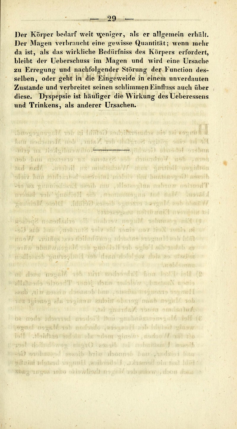 Der Körper bedarf weit ^^eniger, als er allgemein erhälf. Der Magen verbraucht eine gewisse Quantität; wenn mehr da ist, als das wirkliche Bediirfniss des Körpers erfordert, bleibt der Ueberschuss im Magen und wird eine Ursache zu Erregung und nachfolgender Störung der Function des- selben, oder geht in die Eingeweide in einem unverdauten Zustande und verbreitet seinen schlimmen Einfluss auch über diese. Dyspepsie ist häufiger die Wirkung des Ueberessens und Trinkens, als anderer Ursachen.