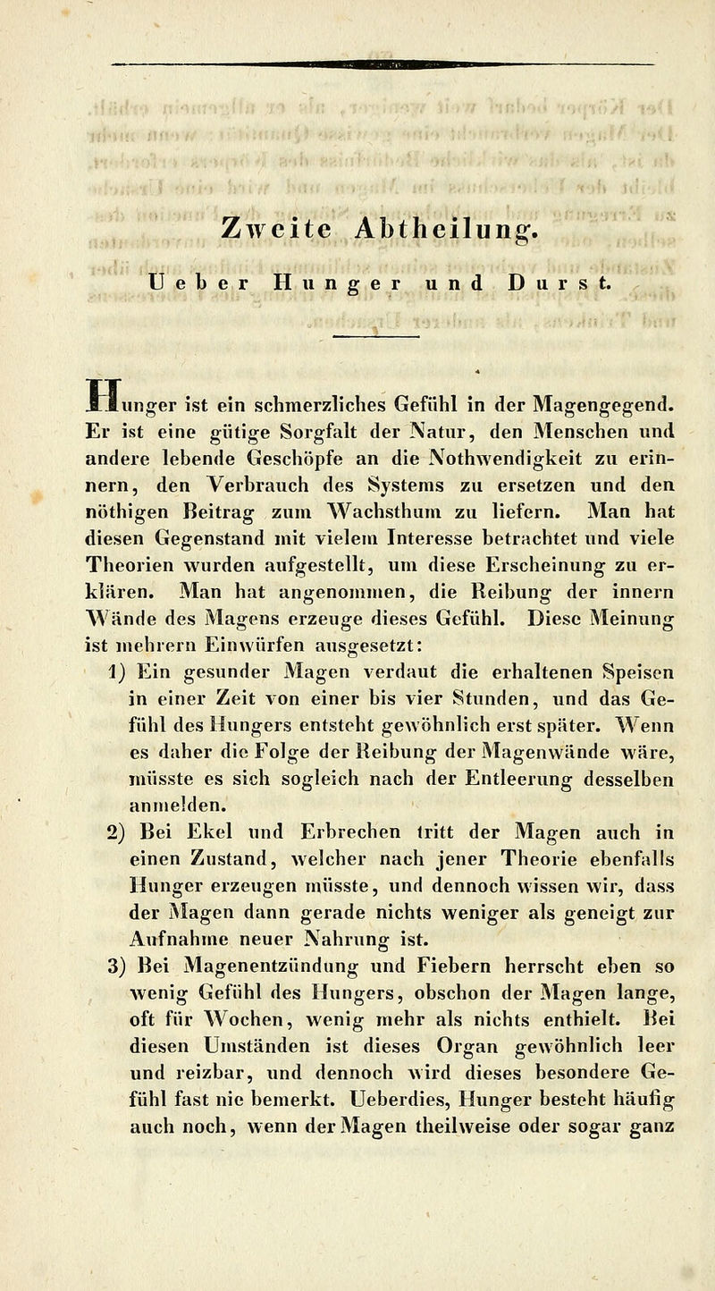 Zweite Abtheilung. lieber Hunger und Durst. Jriunger ist ein schmerzliches Gefühl in der Magengegend. Er ist eine gütige Sorgfalt der Natur, den Menschen und andere lebende Geschöpfe an die Nothwendigkeit zu erin- nern, den Verbrauch des Systems zu ersetzen und den nöthigen Beitrag zum Wachsthum zu liefern. Man hat diesen Gegenstand mit vielem Interesse betrachtet und viele Theorien wurden aufgestellt, um diese Erscheinung zu er- klären. Man hat angenommen, die Reibung der innern AVände des Magens erzeuge dieses Gefühl. Diese Meinung ist mehiern Einwürfen ausgesetzt: i) Ein gesunder Magen verdaut die erhaltenen Speisen in einer Zeit von einer bis vier Stunden, und das Ge- fühl des Hungers entsteht gewöhnlich erst später. Wenn es daher die Folge der Reibung der Magenwände wäre, müsste es sich sogleich nach der Entleerung desselben anmelden. 2) Bei Ekel und Erbrechen tritt der Magen auch in einen Zustand, welcher nach jener Theorie ebenfalls Hunger erzeugen müsste, und dennoch wissen wir, dass der Magen dann gerade nichts weniger als geneigt zur Aufnahme neuer Nahrung ist. 3) Bei Magenentzündung und Fiebern herrscht eben so wenig Gefühl des Hungers, obschon der Magen lange, oft für Wochen, wenig mehr als nichts enthielt. Bei diesen Umständen ist dieses Organ gewöhnlich leer und reizbar, und dennoch wird dieses besondere Ge- fühl fast nie bemerkt. Ueberdies, Hunger besteht häufig auch noch, wenn der Magen theilweise oder sogar ganz