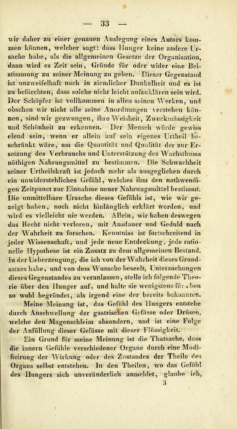 wir daher zu einer genauen Auslegung eines Autors kom- juen können, welclier sagt: dass llungor keine andere Ur- sache habe, a^s die allgemeinen Gesetze der Organisation, dann wird es Zeit sein, Gründe für oder w ider eine Bei- stiinniung zu seiner Meinung zu geben. Dieser Gegenstand ist unzweifelhaft noch in ziemlicher Dunkelheit und es ist zu befürchten, dass solche nicht leicht aufzuklären sein wird. Der Schöpfer ist vollkommen in allen seinen Werken, und obschon wir nicht alle seine Anordnungen verstehen kön- nen, sind wir gezwungen, ihre Weisheit, Zwccktuiissigkoit und Schönheit zu erkennen. Der Mensch würde gewiss elend sein, wenn er allein auf sein eigenes Urtheil be- schränkt wäre, um die Quantität und Qualität der zur Er- setzung des Verbrauchs und Unterstützung des Wachsthums nöthigen Nahrungsmittel zu bestimmen. Die Schwachheit seiner Urtheilskraft ist jedoch mehr als ausgeglichen durch ein unwiderstehliches Gefühl, welches ihm den nothwendi- gen Zeitpunct zur Einnahme neuer Nahrungsmittel beslin)mt. Die unmittelbare Ursache dieses Gefühls ist, wie wir ge- zeigt haben, noch nicht hinlänglich erklärt werden, und wird es vielleicht nie Mcrden. Allein, wir haben deswegen das Recht nicht verloren, mit Ausdauer und Geduld nach der Wahrheit zu forschen. Kenntniss ist fortschreitend in ^eder Wissenschaft, und jede neue Entdeckung, jede ratio- nelle Hypothese ist ein Zusatz zu dem allgemeinen Bestand. In der Üeberzeugung, die ich von der Wahrheit dieses Grund- salzes habe, und von dem Wunsche beseelt, Untersuchungen dieses Gegenstandes zu veranlassen, stelle icli folgende Theo- rie über den Hunger auf, und halte sie wenigstens für »ben so wohl begründet, als irgend eine der bereits bekannten. Meine iMeinung ist, das Gefühl des Hungers entstehe durch Anschwellung der gastrischen Gefässe oder Drüsen, Avelche den Magenschleim absondern, und ist eine Folge der Anfüllung dieser Gefässe mit dieser Flüssigkeit. Ein Grund für meine Meinung ist die Thatsache, dass die innern Gefühle verschiedener Organe durch eine Modi- ficirung der Wirkung oder des Zustandes der Theile des Organs selbst entstehen. In den Theilen, v/o das Gefühl des Hungers sich unveränderlich anmeldet, glaube ich, 3
