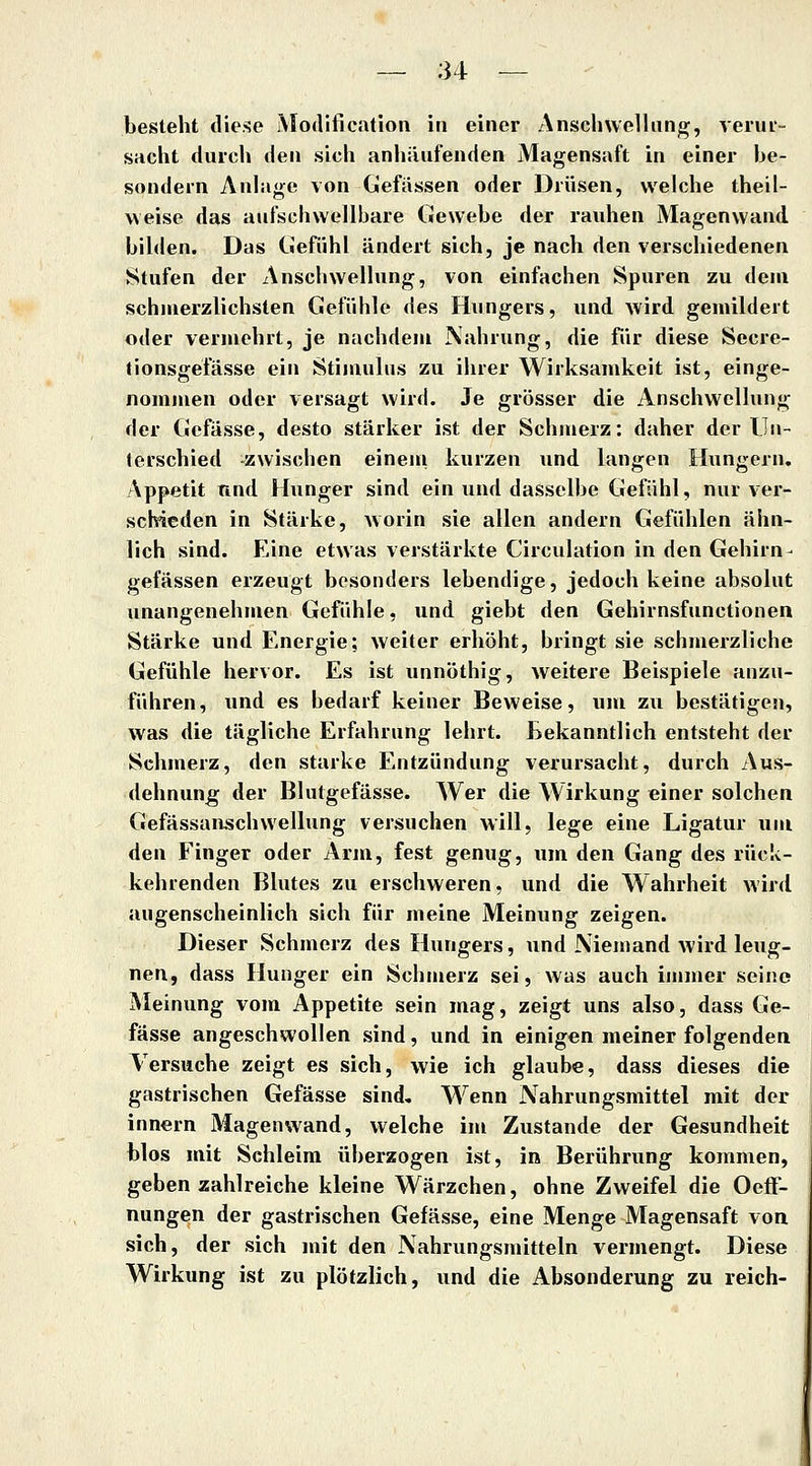 besteht diese Modification in einer Anschwellung, veiui- sacht durch den sich anhäufenden Magensaft in einer he- sondein Anlage von Gefassen oder Drüsen, welche theil- weise das aufschwellbare CJewehe der rauhen Magenwaud bilden. Das CJefühl ändert sich, je nach den verschiedenen Stufen der Anschwellung, von einfachen Spuren zu dem schmerzlichsten Gefühle des Hungers, und wird gemildert oder vermehrt, je nachdem Nahrung, die für diese Secre- tionsgefässe ein Stimulus zu ihrer Wirksamkeit ist, einge- nommen oder versagt wird. Je grösser die y\nschwellung der Gcfässe, desto stärker ist der Schmerz: daher der Un- terschied -zwischen eineni kurzen und langen Hungern, Appetit und Hunger sind ein und dasselbe Gefühl, nur ver- schieden in Stärke, Avorin sie allen andern Gefühlen ähn- lich sind. F^ine etwas verstärkte Circulation in den Gehirn- gefässen erzeugt besonders lebendige, jedoch keine absolut unangenehmen Gefühle, und giebt den Gehirnsfunctionen Stärke und Energie; weiter erhöht, bringt sie schmerzliche Gefühle hervor. Es ist unnöthig, weitere Beispiele anzu- führen, und es bedarf keiner Beweise, um zu bestätigen, was die tägliche Erfahrung lehrt. Bekanntlich entsteht der Schmerz, den starke Entzündung verursacht, durch Aus- dehnung der Blutgefässe. Wer die Wirkung einer solchen Gefässanjschwellung versuchen will, lege eine Ligatur um den Finger oder Arm, fest genug, um den Gang des rück- kehrenden Blutes zu erschweren, und die Wahrheit wird augenscheinlich sich für meine Meinung zeigen. Dieser Schmerz des Hungers, und Niemand Avird leug- nen, dass Hunger ein Schmerz sei, was auch immer seine Meinung vom Appetite sein mag, zeigt uns also, dass Ge- fässe angeschwollen sind, und in einigen meiner folgenden Versuche zeigt es sich, wie ich glaube, dass dieses die gastrischen Gefässe sind. Wenn Nahrungsmittel mit der innern Magenwand, welche im Zustande der Gesundheit blos mit Sehleim überzogen ist, in Berührung kommen, geben zahlreiche kleine Wärzchen, ohne Zweifel die OefF- nungen der gastrischen Gefässe, eine Menge Magensaft von sich, der sich mit den Nahrungsmitteln vermengt. Diese Wirkung ist zu plötzlich, und die Absonderung zu reich-