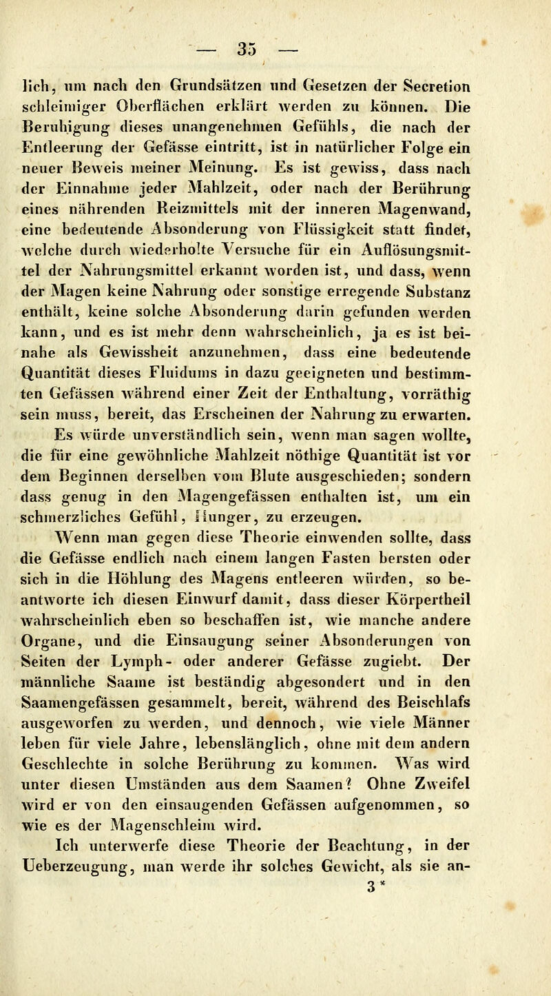 lieh, um nach den Grundsäfzen und Gesetzen der Secretion schleimiger Oberflächen erklärt werden zu können. Die Beruhigung dieses unangenehmen Gefühls, die nach der Entleerung der Gefässe eintritt, ist in natürlicher Folge ein neuer Beweis meiner Meinung. Es ist gewiss, dass nach der Einnahme jeder Mahlzeit, oder nach der Berührung eines nährenden Reizmittels mit der inneren Magenwand, eine bedeutende Absonderung von Flüssigkeit statt findet, welche durch wiederholte Versuche für ein Auflösungsmit- tel der Nahrungsmittel erkannt worden ist, und dass, wenn der Magen keine Nahrung oder sonstige erregende Substanz enthält, keine solche Absonderung darin gefunden werden kann, und es ist mehr denn wahrscheinlich, ja es ist bei- nahe als Gewissheit anzunehmen, dass eine bedeutende Quantität dieses Fluidums in dazu geeigneten und bestimm- ten Gefässen während einer Zeit der Enthaltung, vorräthig sein muss, bereit, das Erscheinen der Nahrung zu erwarten. Es würde unverständlich sein, wenn man sagen Avollte, die für eine gewöhnliche Mahlzeit nöthige Quantität ist vor dem Beginnen derselben vom Blute ausgeschieden; sondern dass genug in den Magengefässen enthalten ist, um ein schmerzliches Gefühl, Hunger, zu erzeugen. Wenn man gegen diese Theorie einwenden sollte, dass die Gefässe endlich nach einem langen Fasten bersten oder sich in die Höhlung des Magens entleeren würd^en, so be- antworte ich diesen Einwurf damit, dass dieser Körpertheil Avahrscheinlich eben so beschaffen ist, wie manche andere Organe, und die Einsaugung seiner Absonderungen von Seiten der Lymph- oder anderer Gefässe zugiebt. Der männliche Saame ist beständig abgesondert und in den Saamengefässen gesammelt, bereit, während des Beischlafs ausgeAVorfen zu werden, und dennoch, wie viele Männer leben für viele Jahre, lebenslänglich, ohne mit dem andern Geschlechte in solche Berührung zu konunen. Was wird unter diesen Umständen aus dem Saamen? Ohne Zweifel wird er von den einsaugenden Gefässen aufgenommen, so wie es der Magenschleim Avird. Ich unterAverfe diese Theorie der Beachtung, in der Ueberzeugung, man Averde ihr solches Gewicht, als sie an- 3*